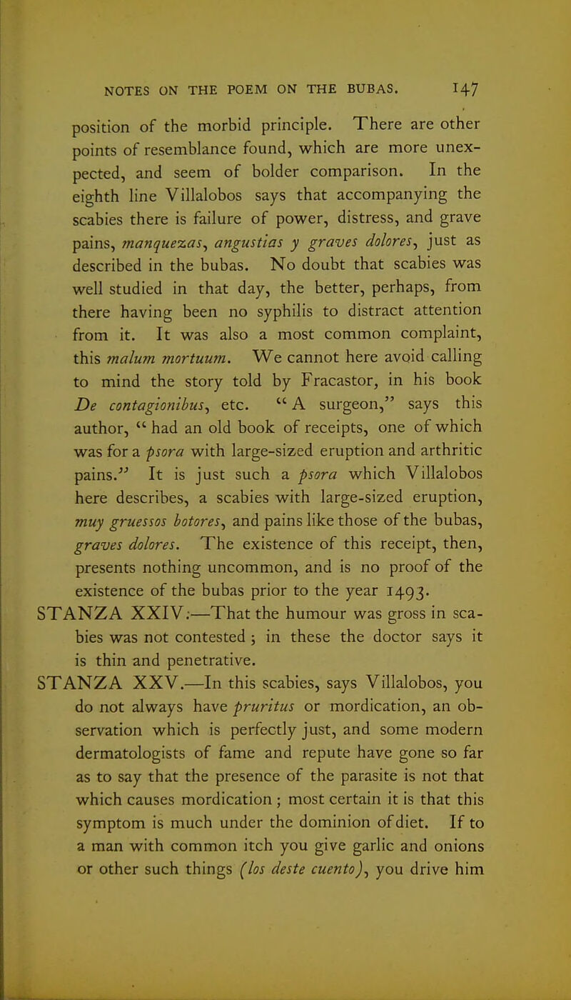 position of the morbid principle. There are other points of resemblance found, which are more unex- pected, and seem of bolder comparison. In the eighth line Villalobos says that accompanying the scabies there is failure of power, distress, and grave pains, manquezas^ angustias y graves dolores^ just as described in the bubas. No doubt that scabies was well studied in that day, the better, perhaps, from there having been no syphilis to distract attention from it. It was also a most common complaint, this malum mortuum. We cannot here avoid calling to mind the story told by Fracastor, in his book De contagionibusy etc.  A surgeon, says this author,  had an old book of receipts, one of which was for a psora with large-sized eruption and arthritic pains.It is just such a psora which Villalobos here describes, a scabies with large-sized eruption, muy gruessos botores^ and pains like those of the bubas, graves dolores. The existence of this receipt, then, presents nothing uncommon, and is no proof of the existence of the bubas prior to the year 1493. STANZA XXIV;—That the humour was gross in sca- bies was not contested ; in these the doctor says it is thin and penetrative. STANZA XXV.—In this scabies, says Villalobos, you do not always have pruritus or mordication, an ob- servation which is perfectly just, and some modern dermatologists of fame and repute have gone so far as to say that the presence of the parasite is not that which causes mordication ; most certain it is that this symptom is much under the dominion of diet. If to a man with common itch you give garlic and onions or other such things (los deste cuento)^ you drive him