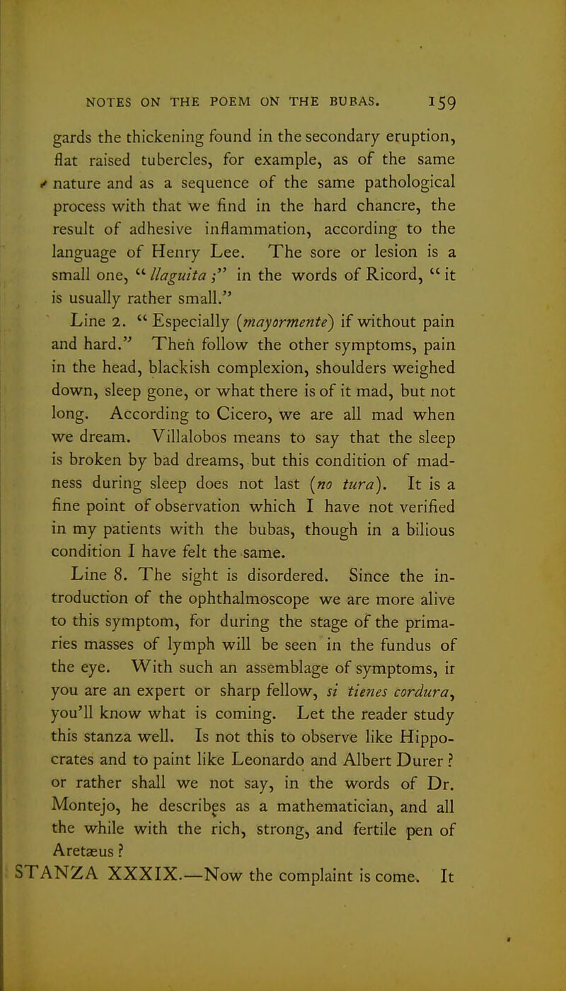 gards the thickening found in the secondary eruption, flat raised tubercles, for example, as of the same / nature and as a sequence of the same pathological process with that we find in the hard chancre, the result of adhesive inflammation, according to the language of Henry Lee. The sore or lesion is a small one,  llagulta in the words of Ricord,  it is usually rather small. Line 2. Especially {mayormente) if without pain and hard. Then follow the other symptoms, pain in the head, blackish complexion, shoulders weighed down, sleep gone, or what there is of it mad, but not long. According to Cicero, we are all mad when we dream. Villalobos means to say that the sleep is broken by bad dreams, but this condition of mad- ness during sleep does not last {no turd). It is a fine point of observation which I have not verified in my patients with the bubas, though in a bilious condition I have felt the same. Line 8. The sight is disordered. Since the in- troduction of the ophthalmoscope we are more alive to this symptom, for during the stage of the prima- ries masses of lymph will be seen in the fundus of the eye. With such an assemblage of symptoms, ir you are an expert or sharp fellow, si tienes cordura^ you'll know what is coming. Let the reader study this stanza well. Is not this to observe like Hippo- crates and to paint like Leonardo and Albert Durer ? or rather shall we not say, in the words of Dr. Montejo, he describp as a mathematician, and all the while with the rich, strong, and fertile pen of Aretaeus ? : STANZA XXXIX.—Now the complaint is come. It
