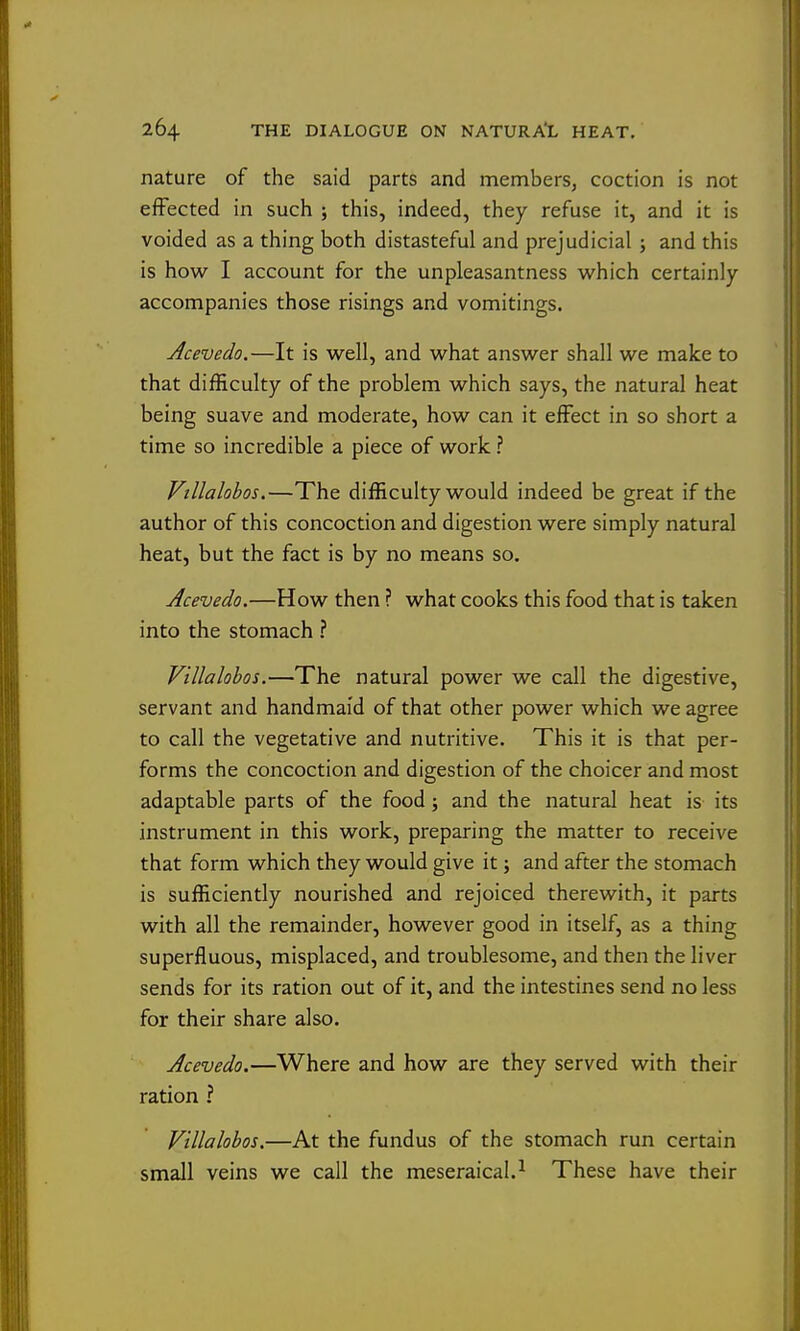 nature of the said parts and memberSj coction is not effected in such ; this, indeed, they refuse it, and it is voided as a thing both distasteful and prejudicial ; and this is how I account for the unpleasantness which certainly accompanies those risings and vomitings. Acevedo.—It is well, and what answer shall we make to that difficulty of the problem which says, the natural heat being suave and moderate, how can it effect in so short a time so incredible a piece of work ? Vtllalobos.—The difficulty would indeed be great if the author of this concoction and digestion were simply natural heat, but the fact is by no means so. Acevedo.—How then ? what cooks this food that is taken into the stomach ? Vtllalobos.—The natural power we call the digestive, servant and handmaid of that other power which we agree to call the vegetative and nutritive. This it is that per- forms the concoction and digestion of the choicer and most adaptable parts of the food; and the natural heat is its instrument in this work, preparing the matter to receive that form which they would give it; and after the stomach is sufficiently nourished and rejoiced therewith, it parts with all the remainder, however good in itself, as a thing superfluous, misplaced, and troublesome, and then the liver sends for its ration out of it, and the intestines send no less for their share also. Acevedo.—Where and how are they served with their ration ? Vtllalobos.—At the fundus of the stomach run certain small veins we call the meseraical.^ These have their