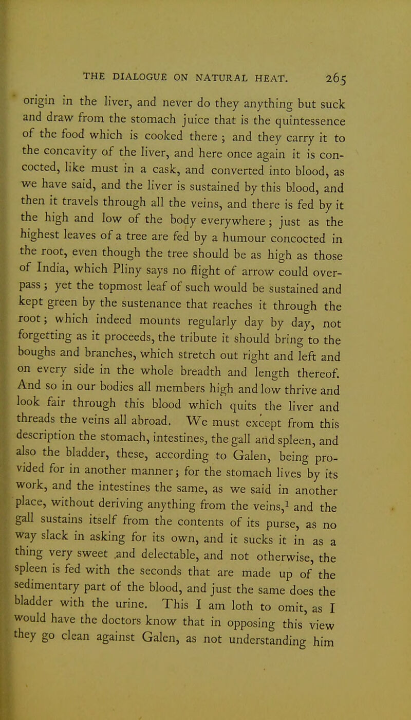 origin in the liver, and never do they anything but suck and draw from the stomach juice that is the quintessence of the food w^hich is cooked there ; and they carry it to the concavity of the liver, and here once again it is con- cocted, like must in a cask, and converted into blood, as we have said, and the liver is sustained by this blood, and then it travels through all the veins, and there is fed by it the high and low of the body everywhere; just as the highest leaves of a tree are fed by a humour concocted in the root, even though the tree should be as high as those of India, which Pliny says no flight of arrow could over- pass J yet the topmost leaf of such would be sustained and kept green by the sustenance that reaches it through the root; which indeed mounts regularly day by day, not forgetting as it proceeds, the tribute it should bring to the boughs and branches, which stretch out right and left and on every side in the whole breadth and length thereof. And so in our bodies all members high and low thrive and look fair through this blood which quits the liver and threads the veins all abroad. We must except from this description the stomach, intestines, the gall and spleen, and also the bladder, these, according to Galen, being pro- vided for in another manner; for the stomach lives by its work, and the intestines the same, as we said in another place, without deriving anything from the veins,i and the gall sustains itself from the contents of its purse, as no way slack in asking for its own, and it sucks it in as a thing very sweet .and delectable, and not otherwise, the spleen is fed with the seconds that are made up of the sedimentary part of the blood, and just the same does the bladder with the urine. This I am loth to omit, as I would have the doctors know that in opposing this view they go clean against Galen, as not understanding him