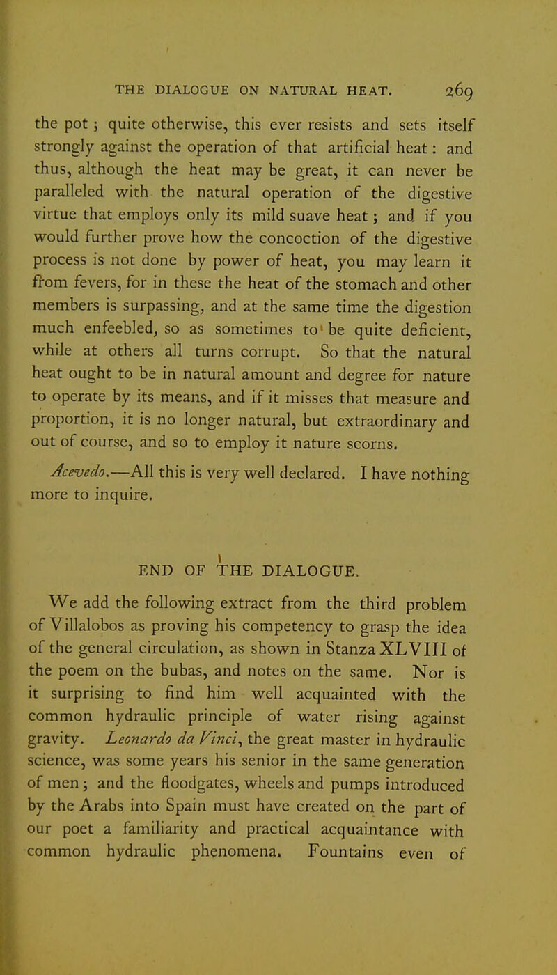 the pot; quite otherwise, this ever resists and sets itself strongly against the operation of that artificial heat: and thus, although the heat may be great, it can never be paralleled v^^ith the natural operation of the digestive virtue that employs only its mild suave heat; and if you would further prove how the concoction of the digestive process is not done by power of heat, you may learn it from fevers, for in these the heat of the stomach and other members is surpassing, and at the same time the digestion much enfeebled^ so as sometimes to'be quite deficient, while at others all turns corrupt. So that the natural heat ought to be in natural amount and degree for nature to operate by its means, and if it misses that measure and proportion, it is no longer natural, but extraordinary and out of course, and so to employ it nature scorns. Acevedo.—All this is very well declared. I have nothing more to inquire. END OF THE DIALOGUE. We add the following extract from the third problem of Villalobos as proving his competency to grasp the idea of the general circulation, as shown in Stanza XLVIII of the poem on the bubas, and notes on the same. Nor is it surprising to find him well acquainted with the common hydraulic principle of water rising against gravity. Leonardo da Vinci^ the great master in hydraulic science, was some years his senior in the same generation of men 5 and the floodgates, wheels and pumps introduced by the Arabs into Spain must have created on the part of our poet a familiarity and practical acquaintance with common hydraulic phenomena. Fountains even of