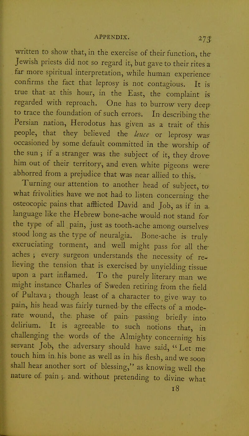 APPENDIX. 275: written to show that, in the exercise of their function, the Jewish priests did not so regard it, but gave to their rites a far more spiritual interpretation, while human experience- confirms the fact that leprosy is not contagious. It is true that at this hour, in the East, the complaint is regarded with reproach. One has to burrow very deep^ to trace the foundation of such errors. In describing the Persian nation, Herodotus has given as a trait of this people, that they believed the leuce or leprosy was- occasioned by some default committed in the worship of the sun j if a stranger was the subject of it, they drove him out of their territory, and even, white pigeons were abhorred from a prejudice that was near allied to this. Turning our attention to another head of subject, to' what frivolities have we not had- to listen concerning the osteocopic pains that aiRicted David and Job, as if in a. language like the Hebrew bone-ache wouJd not stand for the type of all pain, just as tooth-ache among ourselves- stood long as the type of neuralgia. Bone-ache is truly excruciating torment, and well might pass for all the- aches ; every surgeon understands the necessity of re- lieving the tension that is exercised by unyielding tissue upon a part inflamed. To the purely literary man we might instance Charles of Sweden retiring from the field of Pultava; though least of a character to give way to pain, his head was fairly turned by the effects of a mode- rate wound, the, phase of pain- passmg briefly into delirium. It is agreeable to such notions that, in challenging the words of the Almighty concerning his servant Job^ the adversary should have said,  Let me touch him in. his bone as well as in his flesh, and we soon shall hear another sort of blessing, as knowing well the nature of pain and without pretending to divine what 18