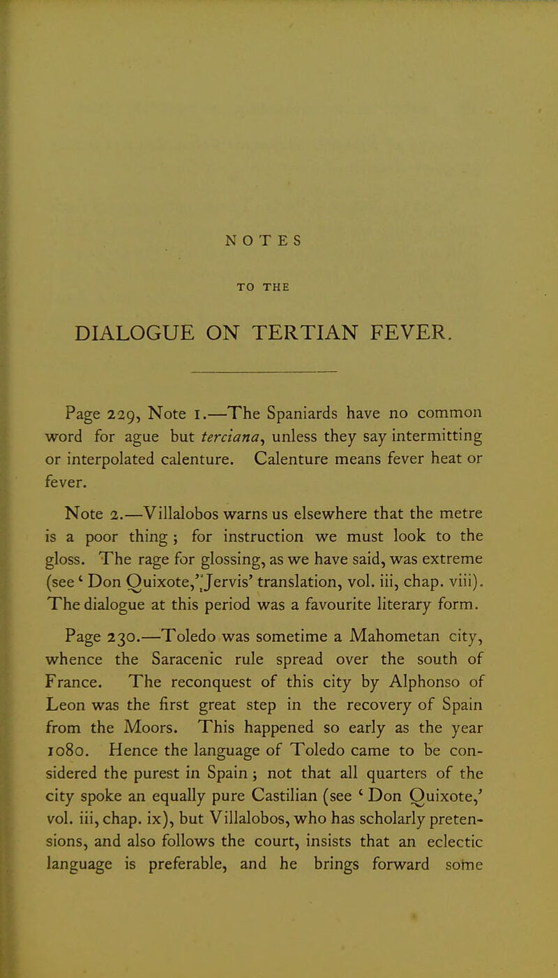 NOTES TO THE DIALOGUE ON TERTIAN FEVER. Page 229, Note I.—The Spaniards have no common word for ague but terciana, unless they say intermitting or interpolated calenture. Calenture means fever heat or fever. Note 2.—Villalobos warns us elsewhere that the metre is a poor thing ; for instruction we must look to the gloss. The rage for glossing, as we have said, was extreme (see' Don Ouixote,'_'Jervis' translation, vol. iii, chap. viii). The dialogue at this period was a favourite literary form. Page 230.—Toledo was sometime a Mahometan city, whence the Saracenic rule spread over the south of France. The reconquest of this city by Alphonso of Leon was the first great step in the recovery of Spain from the Moors. This happened so early as the year 1080. Hence the language of Toledo came to be con- sidered the purest in Spain; not that all quarters of the city spoke an equally pure Castilian (see ' Don Ouixote,' vol. iii, chap, ix), but Villalobos, who has scholarly preten- sions, and also follows the court, insists that an eclectic language is preferable, and he brings forward some