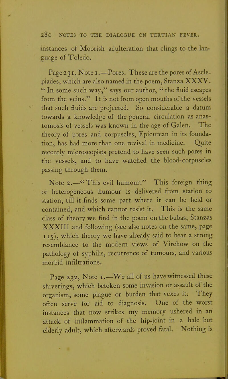 instances of Moorish adulteration that clings to the lan- guage of Toledo. Page 231, Note i.—Pores. These are the pores of Ascle- piades, which are also named in the poem, Stanza XXXV.  In some such way, says our author,  the fluid escapes from the veins. It is not from open mouths of the vessels that such fluids are projected. So considerable a datum towards a knowledge of the general circulation as anas- tomosis of vessels was known in the age of Galen. The theory of pores and corpuscles, Epicurean in its founda- tion, has had more than one revival in medicine. Quite recently microscopists pretend to have seen such pores in the vessels, and to have watched the blood-corpuscles passing through them. Note 2.— This evil humour. This foreign thing or heterogeneous humour is delivered from station to station, till it finds some part where it can be held or contained, and which cannot resist it. This is the same class of theory we find in the poem on the bubas, Stanzas XXXIII and following (see also notes on the same, page 115), which theory we have already said to bear a strong resemblance to the modern views of Virchow on the pathology of syphilis, recurrence of tumours, and various morbid infiltrations. Page 232, Note i.—We all of us have witnessed these shiverings, which betoken some invasion or assault of the organism, some plague or burden that vexes it. They often serve for aid to diagnosis. One of the worst instances that now strikes my memory ushered in an attack of inflammation of the hip-joint in a hale but elderly adult, which afterwards proved fatal. Nothing is