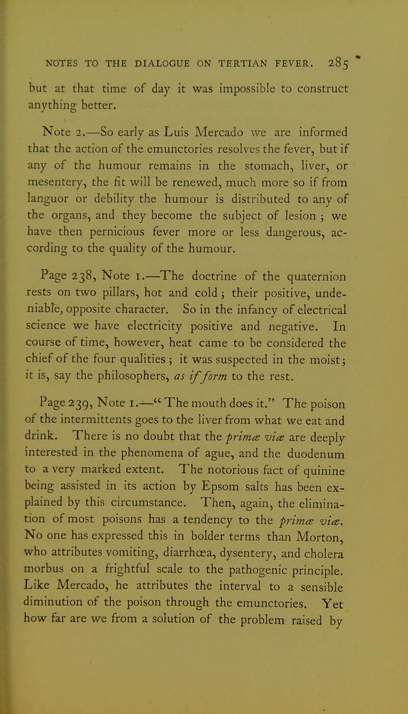 but at that time of day it was impossible to construct anything better. Note 2.—So early as Luis Mercado we are informed that the action of the emunctories resolves the fever, but if any of the humour remains in the stomach, liver, or mesentery, the fit will be renewed, much more so if from languor or debility the humour is distributed to any of the organs, and they become the subject of lesion ; we have then pernicious fever more or less dangerous, ac- cording to the quality of the humour. Page 238, Note i.—The doctrine of the quaternion rests on two pillars, hot and cold; their positive, unde- niabtcj opposite character. So in the infancy of electrical science we have electricity positive and negative. In course of time, however, heat came to be considered the chief of the four qualities ; it was suspected in the moist; it is, say the philosophers, as if form to the rest. Page 239, Note i.— The mouth does it. The poison of the intermittents goes to the liver from what we eat and drink. There is no doubt that the primes vice are deeply interested in the phenomena of ague, and the duodenum to a very marked extent. The notorious fact of quinine being assisted in its action by Epsom salts has been ex- plained by this circumstance. Then, again, the elimina- tion of most poisons has a tendency to the primes via. No one has expressed this in bolder terms than Morton, who attributes vomiting, diarrhoea, dysentery, and cholera morbus on a frightful scale to the pathogenic principle. Like Mercado, he attributes the interval to a sensible diminution of the poison through the emunctories. Yet how far are we from a solution of the problem raised by