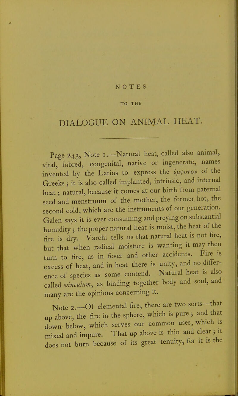 NOTES TO THE DIALOGUE ON ANI]\1AL HEAT. Page 243, Note l.—Natural heat, called also animal, vital, inbred, congenital, native or ingenerate, names invented by the Latins to express the e^^-htov of the Greeks; it is also called implanted, intrinsic, and internal heat; natural, because it comes at our birth from paternal seed and menstruum of the mother, the former hot, the second cold, which are the instruments of our generation. Galen says it is ever consuming and preying on substantial humidity ; the proper natural heat is moist, the heat of the fire is dry. Varchi tells us that natural heat is not fire, but that when radical moisture is wanting it may then turn to fire, as in fever and other accidents. Fire is excess of heat, and in heat there is unity, and no differ- ence of species as some contend. Natural heat is also called vinculum, as binding together body and soul, and many are the opinions concerning it. Note 2.—Of elemental fire, there are two sorts—that up above, the fire ii^ the sphere, which is pure ; and that down below, which serves our common uses, which is mixed and impure. That up above is thin and clear ; it does not burn because of its great tenuity, for it is the