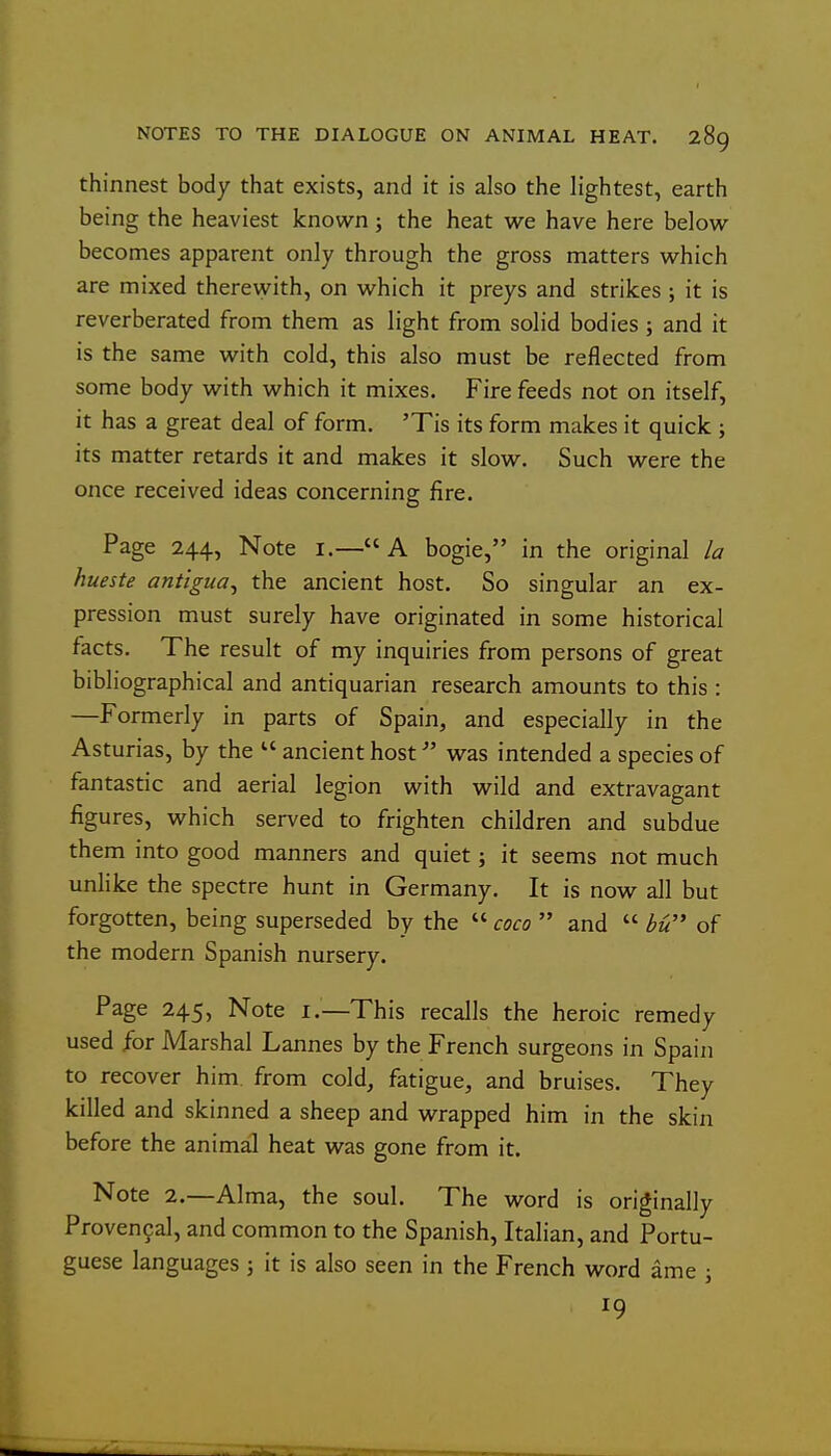 thinnest body that exists, and it is also the lightest, earth being the heaviest known; the heat we have here below becomes apparent only through the gross matters which are mixed therewith, on which it preys and strikes; it is reverberated from them as light from solid bodies ; and it is the same with cold, this also must be reflected from some body with which it mixes. Fire feeds not on itself, it has a great deal of form. 'Tis its form makes it quick ; its matter retards it and makes it slow. Such were the once received ideas concerning fire. Page 244, Note i.— A bogie, in the original la hueste antigua^ the ancient host. So singular an ex- pression must surely have originated in some historical facts. The result of my inquiries from persons of great bibliographical and antiquarian research amounts to this : —Formerly in parts of Spain, and especially in the Asturias, by the  ancient host was intended a species of fantastic and aerial legion with wild and extravagant figures, which served to frighten children and subdue them into good manners and quiet; it seems not much unlike the spectre hunt in Germany. It is now all but forgotten, being superseded by the  coco  and  bu of the modern Spanish nursery. Page 245, Note i.—This recalls the heroic remedy used for Marshal Lannes by the French surgeons in Spain to recover him. from cold, fatigue, and bruises. They killed and skinned a sheep and wrapped him in the skin before the animal heat was gone from it. Note 2.—Alma, the soul. The word is originally Provencal, and common to the Spanish, Italian, and Portu- guese languages j it is also seen in the French word ame j 19