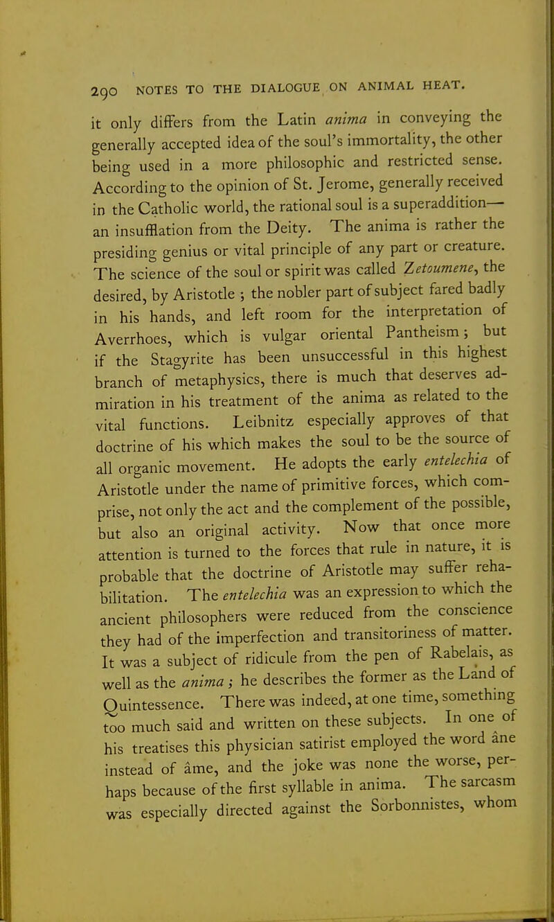 it only differs from the Latin anima in conveying the generally accepted idea of the soul's immortality, the other being used in a more philosophic and restricted sense. According to the opinion of St. Jerome, generally received in the Catholic world, the rational soul is a superaddition— an insufflation from the Deity. The anima is rather the presiding genius or vital principle of any part or creature. The science of the soul or spirit w^as called Zetoumene^ the desired, by Aristotle ; the nobler part of subject fared badly in his hands, and left room for the interpretation of Averrhoes, which is vulgar oriental Pantheism; but if the Stagyrite has been unsuccessful in this highest branch of metaphysics, there is much that deserves ad- miration in his treatment of the anima as related to the vital functions. Leibnitz especially approves of that doctrine of his which makes the soul to be the source of all organic movement. He adopts the early entelechta of Aristotle under the name of primitive forces, which com- prise, not only the act and the complement of the possible, but also an original activity. Now that once more attention is turned to the forces that rule in nature, it is probable that the doctrine of Aristotle may suffer reha- bilitation. The entelechia was an expression to which the ancient philosophers were reduced from the conscience they had of the imperfection and transitoriness of matter. It was a subject of ridicule from the pen of Rabelais, as well as the anima ; he describes the former as the Land of Quintessence. There was indeed, at one time, something too much said and written on these subjects. In one^ of his treatises this physician satirist employed the word ane instead of ame, and the joke was none the worse, per- haps because of the first syllable in anima. The sarcasm was especially directed against the Sorbonnistes, whom