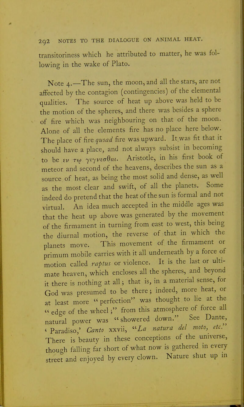 transitoriness which he attributed to matter, he was fol- lowing in the wake of Plato. Note 4.—The sun, the moon, and all the stars, are not afFected by the contagion (contingencies) of the elemental qualities. The source of heat up above was held to be the motion of the spheres, and there was besides a sphere of fire which was neighbouring on that of the moon. Alone of all the elements fire has no place here below. The place of fire quoad fire was upward. It,was fit that it should have a place, and not always subsist in becoming to be £v Tto 7i7V£(T0ai. Aristotle, in his first book of meteor and second of the heavens, describes the sun as a source of heat, as being the most solid and dense, as well as the most clear and swift, of all the planets. Some indeed do pretend that the heat of the sun is formal and not virtual. An idea much accepted in the middle ages was that the heat up above was generated by the movement of the firmament in turning from east to west, this being the diurnal motion, the reverse of that in which the planets move. This movement of the firmament or primum mobile carries with it all underneath by a force of motion called raptus or violence. It is the last or ulti- mate heaven, which encloses all the spheres, and beyond it there is nothing at all; that is, in a material sense, for God was presumed to be there; indeed, more heat, or at least more «perfection was thought to lie at the  edge of the wheelfrom this atmosphere of force all natural power was showered down. See Dante, ' Paradiso,' Canto xxvii, ''La natura del moto, etc There is beauty in these conceptions of the universe, though falling far short of what now is gathered m every street and enjoyed by every clown. Nature shut up m