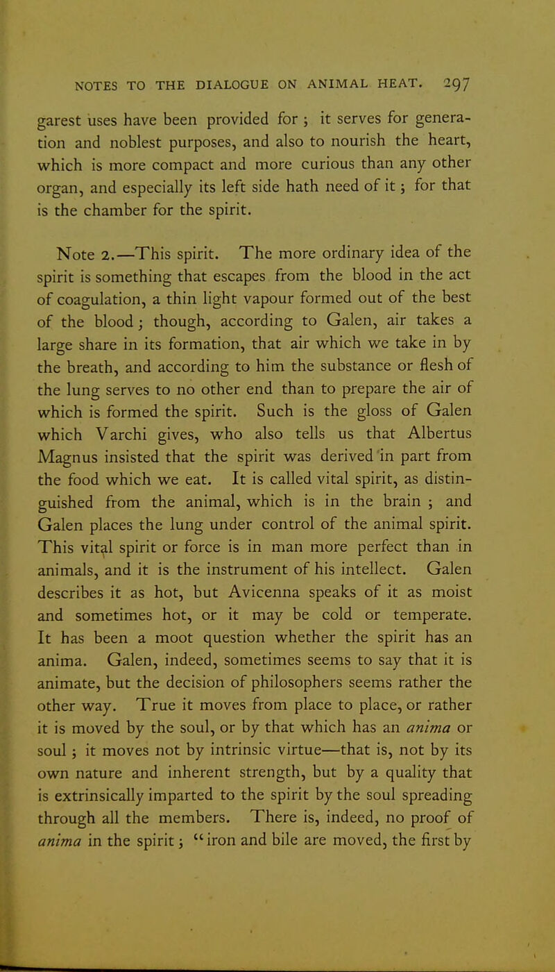 garest uses have been provided for ; it serves for genera- tion and noblest purposes, and also to nourish the heart, which is more compact and more curious than any other organ, and especially its left side hath need of it; for that is the chamber for the spirit. Note 2.—This spirit. The more ordinary idea of the spirit is something that escapes from the blood in the act of coagulation, a thin light vapour formed out of the best of the blood; though, according to Galen, air takes a large share in its formation, that air vv^hich we take in by the breath, and according to him the substance or flesh of the lung serves to no other end than to prepare the air of which is formed the spirit. Such is the gloss of Galen which Varchi gives, who also tells us that Albertus Magnus insisted that the spirit was derived 'in part from the food which we eat. It is called vital spirit, as distin- guished from the animal, which is in the brain ; and Galen places the lung under control of the animal spirit. This vit^l spirit or force is in man more perfect than in animals, and it is the instrument of his intellect. Galen describes it as hot, but Avicenna speaks of it as moist and sometimes hot, or it may be cold or temperate. It has been a moot question whether the spirit has an anima. Galen, indeed, sometimes seems to say that it is animate, but the decision of philosophers seems rather the other way. True it moves from place to place, or rather it is moved by the soul, or by that which has an anima or soul; it moves not by intrinsic virtue—that is, not by its own nature and inherent strength, but by a quality that is extrinsically imparted to the spirit by the soul spreading through all the members. There is, indeed, no proof of anima in the spirit;  iron and bile are moved, the first by