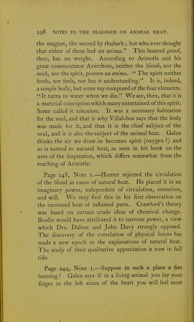 the magnet, the second by rhubarb; but who ever thought that either of them had an anima. This boasted proof, then, has no weight. According to Aristotle and his great commentator Averrhoes, neither the blood, nor the seed, nor the spirit, possess an anima.  The spirit neither feeds, nor feels, nor has it understanding. It is, indeed, a simple body, but some say composed of the four elements. It turns to water when we die. We see, then, that it is a material conception which many entertained of this spirit. Some called it vinculum. It was a necessary habitation for the soul, and that is why Villalobos says that the body was made for it, and that it is the chief subject of the soul, and it is also the subject of the animal heat. Galen thinks the air we draw in becomes spirit (oxygen ?) and so is turned to natural heat, as seen in his book on the uses of the respiration, which differs somewhat from the teaching of Aristotle. Page 248, Note i.—Hunter rejected the circulation of the blood as cause of natural heat. He placed it in an imaginary power, independent of circulation, sensation, and will. We may find this in his first observation on the increased heat of inflamed parts. Crawford's theory was based on certain crude ideas of chemical change. Brodie would have attributed it to nervous power, a view which Drs. Dalton and John Davy strongly opposed. The discovery of the correlation of physical forces has made a new epoch in the explanations of natural heat. The study of their qualitative appreciation is now in full tide. Page 249, Note i.—Suppose in such a place a fire burning ? Galen says if in a living animal you lay your finger in the left sinus of the heart you vdll feel most