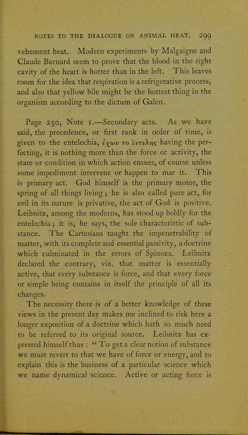 vehement heat. Modern experiments by Malgaigne and Claude Bernard seem to prove that the blood in the right cavity of the heart is hotter than in the left. This leaves room for the idea that respiration is a refrigerative process, and also that yellow bile might be the hottest thing in the organism according to the dictum of Galen. Page 250, Note i.—Secondary acts. As we have said, the precedence, or first rank in order of time, is given to the entelechia, e^wv to IvteXtjc having the per- fecting, it is nothing more than the force or activity, the state or condition in which action ensues, of course unless some impediment intervene or happen to mar it. This is primary act. God himself is the primary motor, the spring of all things living ; he is also called pure act, for evil in its nature is privative, the act of God is positive. Leibnitz, among the moderns, has stood up boldly for the entelechia; it is, he says, the sole characteristic of sub- stance. The Cartesians taught the impenetrability of matter, with its complete and essential passivity, a doctrine which culminated in the errors of Spinoza. Leibnitz declared the contrary, viz. that matter is essentially active, that every substance is force, and that every force or simple being contains in itself the principle of all its changes. The necessity there is of a better knowledge of these views in the present day makes me inclined to risk here a longer exposition of a doctrine which hath so much need to be referred to its original source. Leibnitz has ex- pressed himself thus :  To get a clear notion of substance we must revert to that we have of force or energy, and to explain this is the business of a particular science which we name dynamical science. Active or acting force is