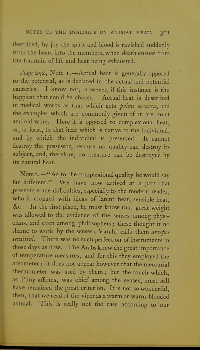 described, by joy the spirit and blood is ravished suddenly from the heart into the members, when death ensues from the fountain of life and heat being exhausted. Page 252, Note i.—Actual heat is generally opposed to the potential, as is declared in the actual and potential cauteries. I know not, however, if this instance is the happiest that could be chosen. Actual heat is described in medical works as that which acts prima occursu^ and the examples which are commonly given of it are must and old wine. Here it is opposed to complexional heat, or, at least, to that heat which is native to the individual, and by which the individual is preserved. It cannot destroy the possessor, because no quality can destroy its subject, and, therefore, no creature can be destroyed by its natural heat. Notes.—As to the complexional quality he would say far different. We have now arrived at a part that .presents some difficulties, especially to the modern reader, who is clogged with icjeas of latent heat, sensible heat, &c. In the first place, he must know that great weight was allowed to the evidence of the senses among physi- cians, and even among philosophers; these thought it no shame to work by the senses ; Varchi calls them artefici sensitivi. There was no such perfection of instruments in those days as now. The Arabs knew the great importance of temperature measures, and for this they employed the areometer ; it does not appear however that the mercurial thermometer was used by them ; but the touch which, as Pliny affirms, was chief among the senses, must still have remained the great criterion. It is not so wonderful, then, that we read of the viper as a warm or warm-blooded animal. This is really not the case according to our