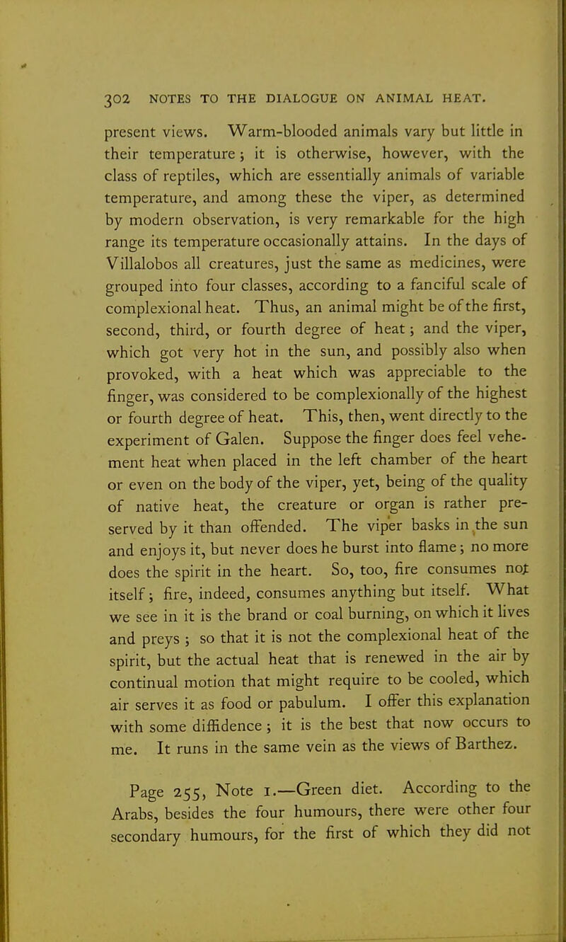 present views. Warm-blooded animals vary but little in their temperature; it is otherwise, however, with the class of reptiles, which are essentially animals of variable temperature, and among these the viper, as determined by modern observation, is very remarkable for the high range its temperature occasionally attains. In the days of Villalobos all creatures, just the same as medicines, were grouped into four classes, according to a fanciful scale of complexional heat. Thus, an animal might be of the first, second, third, or fourth degree of heat; and the viper, which got very hot in the sun, and possibly also when provoked, with a heat which was appreciable to the finger, was considered to be complexionally of the highest or fourth degree of heat. This, then, went directly to the experiment of Galen. Suppose the finger does feel vehe- ment heat when placed in the left chamber of the heart or even on the body of the viper, yet, being of the quality of native heat, the creature or organ is rather pre- served by it than offended. The viper basks in the sun and enjoys it, but never does he burst into flame; no more does the spirit in the heart. So, too, fire consumes noj: itself; fire, indeed, consumes anything but itself. What we see in it is the brand or coal burning, on which it lives and preys ; so that it is not the complexional heat of the spirit, but the actual heat that is renewed in the air by continual motion that might require to be cooled, which air serves it as food or pabulum. I offer this explanation with some diffidence; it is the best that now occurs to me. It runs in the same vein as the views of Barthez. Page 255, Note i.—Green diet. According to the Arabs, besides the four humours, there were other four secondary humours, for the first of which they did not