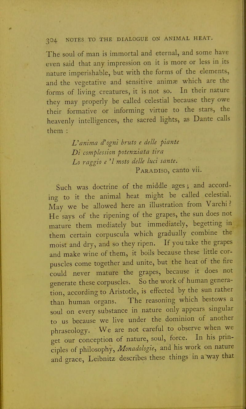 The soul of man is immortal and eternal, and some have even said that any impression on it is more or less in its nature imperishable, but with the forms of the elements, and the vegetative and sensitive animae which are the forms of living creatures, it is not so. In their nature they may properly be called celestial because they owe their formative or informing virtue to the stars, the heavenly intelligences, the sacred lights, as Dante calls them : Van'ima d'ogni hruto e delle piante Di complession potenziata tira Lo raggio e '/ moto delle luci sante. Paradiso, canto vii. Such was doctrine of the middle ages; and accord- ing to it the animal heat might be called celestial. May we be allowed here an illustration from Varchi ? He says of the ripening of the grapes, the sun does not mature them mediately but immediately, begetting in them certain corpuscula which gradually combine the moist and dry, and so they ripen. If you take the grapes and make wine of them, it boils because these httle cor- puscles come together and unite, but the heat of the fire could never mature the grapes, because it does not generate these corpuscles. So the work of human genera- tion, according to Aristotle, is efFected by the sun rather than human organs. The reasoning which bestows a soul on every substance in nature only appears singular to us because we live under the dominion of another phraseology. We are not careful to observe when we get our conception of nature, soul, force. In his prin- ciples of philosophy, Monadologie, and his work on nature and grace, Leibnitz describes these things in a>way that