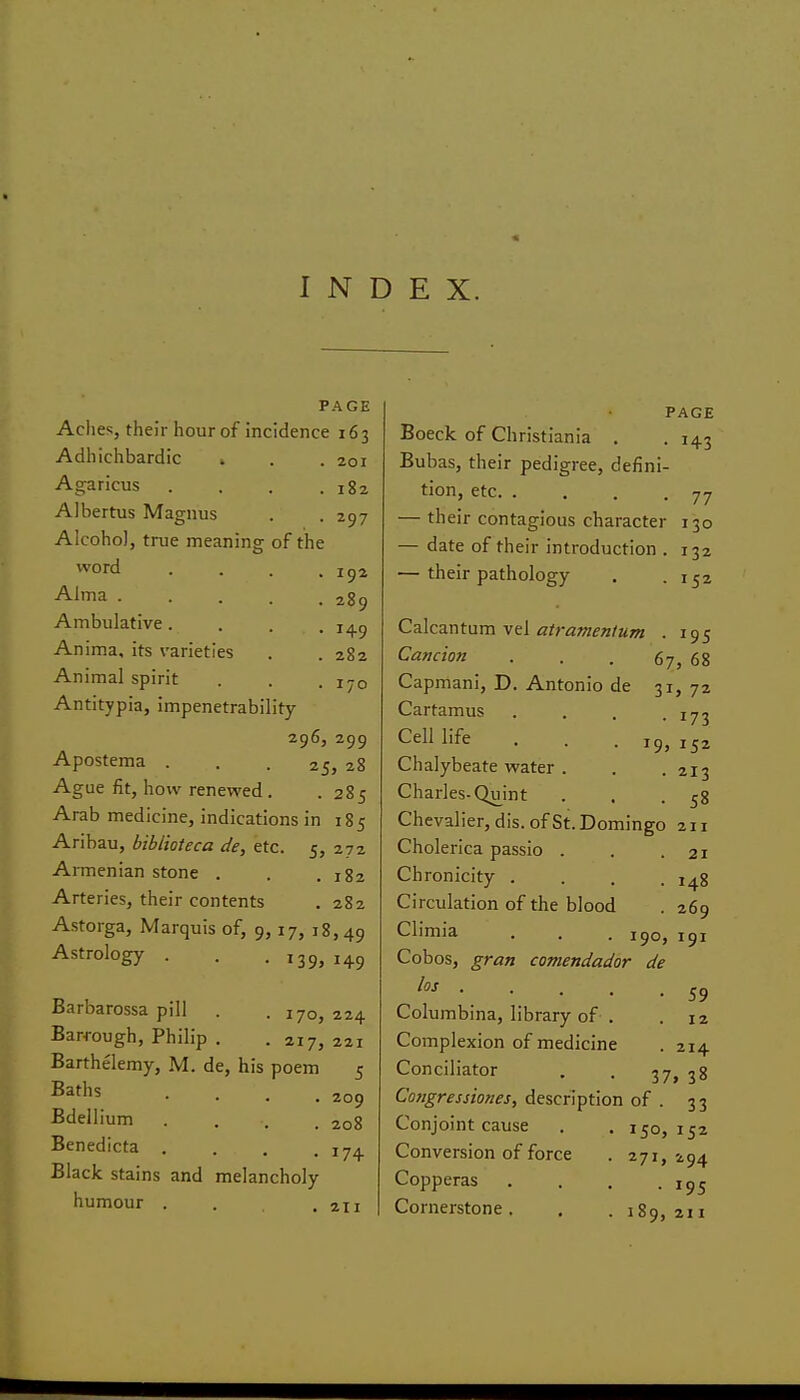 INDEX. PAGE Aclies, their hour of incidence 163 Adhichbardic . . . 201 PAGE • 143 182 297 192 289 149 282 170 Agaricus Albertus Magnus Alcohol, true meaning of the word Alma . Ambulative. Anima, its varieties Animal spirit Antitypia, impenetrability 296, 299 Apostema ... 25, 28 Ague fit, how renewed. .285 Arab medicine, indications in 185 Aribau, biblioteca de, etc. 5, 272 Armenian stone . . .182 Arteries, their contents . 282 Astorga, Marquis of, 9,17, 18,49 Astrology . . . 139, 149 Barbarossa pill . .170, 224 Barrough, Philip . . 217, 221 Barthelemy, M. de, his poem 5 Baths .... Bdellium .... Benedicta .... Black stains and melancholy humour . 209 208 17+ 211 Boeck of Christiania , Eubas, their pedigree, defini- tion, etc 77 — their contagious character 130 — date of their introduction . 132 — their pathology . .152 C^Xczxitam vt[ atramenium . 195 Camion ... 67, 68 Capmani, D. Antonio de 31, 72 Cartamus . . . .173 Cell life . . . 19', 152 Chalybeate water . . .213 Charles-Quint . , .58 Chevalier, dis. of St. Domingo 211 Cholerica passio . . .21 Chronicity .... 148 Circulation of the blood . 269 Climia . . . 190, 191 Cobos, gran comendador de ^ 59 Columbina, library of . . 12 Complexion of medicine . 214 Conciliator . . 37, 38 Congressiones, description of . 33 Conjoint cause . , 150,152 Conversion of force . 271,294 Copperas . . , .1^5 Cornerstone. , . 189,211