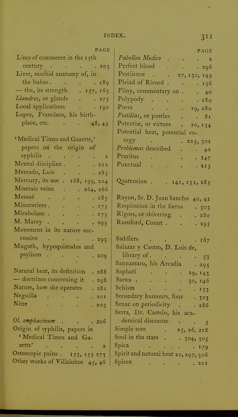 PAGE Lines of commerce in the 15th century .... 203 Liver, morbid anatomy of, in the bubas. . . .189 — the, its strength . 157, 165 Llandres, or glands . -275 Local applications . .190 Lopez, Francisco, his birth- place, etc. . . 48,49 ' Medical Times and Gazette,' papers on the origin of syphilis . . . . 2 Mental discipline . 212 Mercado, Luis 283 Mercury, its use . 168,199, 224 Miseraic veins . . 264, 266 Messue . . . . 185 Minoratives .... 175 Mirabolans .... 175 M. Marey .... 295 Movement in its nature suc- cessive .... 293 Mugath, hypoquistados and psylium .... 209 Natural heat, its definition . 288 — doctrines concerning it 298 Nature, how she operates 281 Neguilla .... 201 Nitre .... 203 01. omphacinum . 206 Origin of syphilis, papers in * Medical Times and Ga- zette' .... 2 Osteocopic pains . 153, 155 273 Other works of Villalobos 45, 46 PAGE P/ihfilInn IVfprijrn 2 rP^fllpnPP i-r 130 > 149 Pleiad of Ricord . I <:6 Hlinv fommPTif!!t*tf t\x\ A iiiij y k^uiiiniciiicti y uii • 40 X oiypouy , 180 X UICo • » , 19 , 280 Postillas, or pustles 81 Potentiae, or virtues 20 > 13+ Potential heat, potential en- ergy 225 , 301 Problemas described 42 Pruritus 147 Punctual 215 Quaternion . . 141, 285 Rayon, Sr. D. Juan Sancho 40, 41 Respiration in the foetus 303 Rigors, or shivering 280 Rumford, Count . 295 Saddlers i6j Salazar y Castro, D. Luis de. library of. 53 Sannazzaro, his Arcadia 295 Saphati 29, 143 Sarna . ... 30, 146 Schism 133 Secondary humours, four 303 Senac on periodicity 286 Serra, Dr. Castelo, his aca- demical discourse 5 Simple sore . 25, 26, 218 Soul in the stars . .304, 305 Spica 179 Spirit and natural heat 20,297, 306 Spleen 211