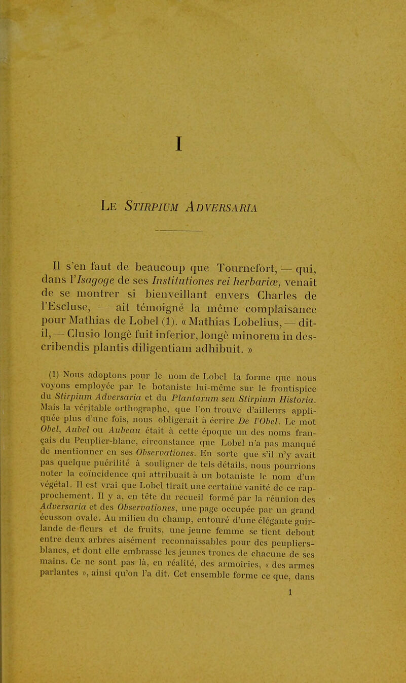 Le Stirpium Adversama II s'en faut de beaucoup que Tournefort, — qui, dans l'Isagoge de ses Institutiones rei herbariœ, venait de se montrer si bienveillant envers Charles de l'Escluse, — ait témoigné la même complaisance pour Mathias de Lobel (1). « Mathias Lobelius, — dit- il,— Clusio longé fuit inferior, longé minorem in des- cribendis plantis diligentiam adhibuit. » (1) Nous adoptons pour le nom de Lobel la forme que nous voyons employée par le botaniste lui-même sur le frontispice du Sdrpium Adversaria et du Planlarum seu Stirpium Historia. Mais la véritable orthographe, que l'on trouve d'ailleurs appli- quée plus d'une fois, nous obligerait à écrire De VObel. Le mot Obel, Aubel ou Aubeaa était à cette époque un des noms fran- çais du Peuplier-blanc, circonstance que Lobel n'a pas manqué de mentionner en ses Obscrvationes. En sorte que s'il n'y avait pas quelque puérilité à souligner de tels détails, nous pourrions noter la coïncidence qui attribuait à un botaniste le nom d'un végétal. Il est vrai que Lobel tirait une certaine vanité de ce rap- prochement. Il y a, en tête du recueil formé par la réunion des Adversaria et des Obscrvationes, une page occupée par un grand écusson ovale. Au milieu du champ, entouré d'une élégante guir- lande de fleurs et de fruits, une jeune femme se tient debout entre deux arbres aisément inconnaissables pour des peupliers- blancs, et dont elle embrasse les jeunes troncs de chacune de ses mains. Ce ne sont pas là, en réalité, des armoiries, « des armes parlantes », ainsi qu'on l'a dit. Cet ensemble forme ce que, dans 1