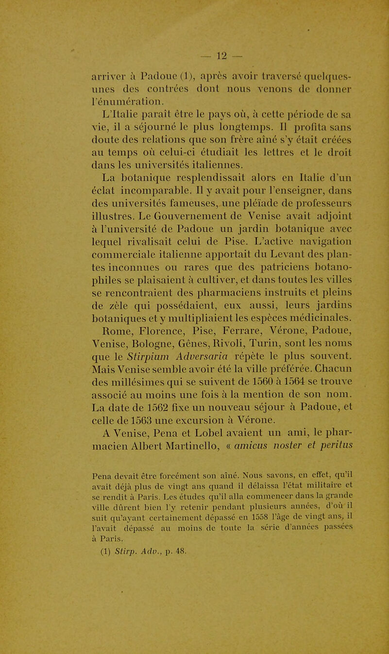 arriver à Padoue (1), après avoir traversé quelques- unes des contrées dont nous venons de donner rémunération. L'Italie paraît être le pays où, à cette période de sa vie, il a séjourné le plus longtemps. Il profita sans doute des relations que son frère aîné s'y était créées an temps où celui-ci étudiait les lettres et le droit dans les universités italiennes. La botanique resplendissait alors en Italie d'un éclat incomparable. Il y avait pour l'enseigner, dans des universités fameuses, une pléiade de professeurs illustres. Le Gouvernement de Venise avait adjoint à l'université de Padoue un jardin botanique avec lequel rivalisait celui de Pise. L'active navigation commerciale italienne apportait du Levant des plan- tes inconnues ou rares que des patriciens botano- pbiles se plaisaient à cultiver, et dans toutes les villes se rencontraient des pharmaciens instruits et pleins de zèle qui possédaient, eux aussi, leurs jardins botaniques et y multipliaient les espèces médicinales. Rome, Florence, Pise, Ferrare, Vérone, Padoue, Venise, Bologne, Gênes, Rivoli, Turin, sont les noms que le Stirpium Adversaria répète le plus souvent. Mais Venise semble avoir été la ville préférée. Chacun des millésimes qui se suivent de 1560 à 1564 se trouve associé au moins une fois à la mention de son nom. La date de 1562 fixe un nouveau séjour à Padoue, et celle de 1563 une excursion à Vérone. A Venise, Pena et Lobel avaient un ami, le phar- macien Albert Martinello, « arnicas noster et peritas Pena devait être forcément son aîné. Nous savons, en effet, qu'il avait déjà plus de vingt ans quand il délaissa l'état militaire et se rendit à Paris. Les études qu'il alla commencer dans la grande ville durent bien l'y retenir pendant plusieurs années, d'où il suit qu'ayant certainement dépassé en 1058 l'âge de vingt ans, il l'avait dépassé au moins de toute la série d'années passées à Paris.