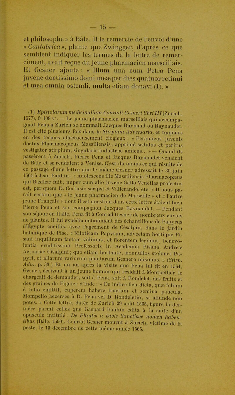 et philosophe » à Baie. Il le remercie de l'envoi d'une viCantabricay), plante que Zwingger, d'après ce que semblent indiquer les termes de la lettre de remer- cîmentj avait reçue du jeune pharmacien marseillais. Et Gesner ajoute : « Illum unà eum Petro Pena juvene doclissimo domi measper dies quatuor relinui et mea omnia ostendi, multa etiam donavi (1). » (1) Epistolarum medicinalium Conradi Gcsncri libriIII(Zurich, 1Ô77), f° 108 v. — Le jeune pharmacien marseillais qui accompa- gnait Pena à Zurich se nommait Jacques Raynaud ou Raynaudet. Il est cité plusieurs fois dans le Stirpinm Aduersaria, et toujours en des termes affectueusement élogieux : « Peramicus juvenis doctus Pharmacopa?us Massiliensis, apprimè sedulus et peritus vestigator stirpium, singularis industries amicus... » — Quand ils passèrent à Zurich, Pierre Pena et Jacques Raynaudet venaient de Bâle et se rendaient à Venise. C'est du moins ce qui résulte de ce passage d'une lettre que le même Gesner adressait le 30 juin 1564 à Jean Bauhin : « Adolescens ille Massiliensis Pharmacopams qui Basilea? fuit, nuper cum alio juvene Gallo Venetias profectus est, per quem D. Cortusio scripsi et Vallerando, etc. » Il nous pa- raît certain que « le jeune pharmacien de Marseille » et « l'autre jeune Français » dont il est question dans cette lettre étaient hien Pierre Pena et son compagnon Jacques Raynaudet. — Pendant son séjour en Italie, Pena fit à Conrad Gesner de nomhreux envois de plantes. Il lui expédia notamment des échantillons de Papyrus d Egypte cueillis, avec l'agrément de Oésalpin, dans le jardin botanique de Pise. « Niloticam Papyrum, advectam hortique Pi- sani inquilinam factam vidimus, et florentem legimus, henevo- lentia eruditissimi Professons in Academia Pisana Andréa? Acroaria? Cisalpini ; quo etiam hortante, nonnullos stolones Pa- pyri, et aliarum rariorum plantarum Gesnero misimus. » (Stirp. Adu., p. 38.) Et un an après la visite que Pena lui fit en 1564, Gesner, écrivant à un jeune homme qui résidait à Montpellier, lè chargeait de demander, soit à Pena, soit à Rondelet, des fruits et des graines de Figuier d inde : « De indice lien dicta, qua? folium è folio emillit, cuperem hahere fructum et semina paucula. Mompelio accerses à I). Pena vel D. Rpndeletio, si aliunde non potes. » Cette lettre, datée de Zurich 29 août 1565, figure la der- nière parmi celles que Gaspard Bauhin édita à la suite d'un opuscule intitulé : De Plantis à Divis Sanclisve nomen haben- libus (Bâle, 1590). Conrad Gesner mourut à Zurich, victime de la peste, le 13 décembre de cette même année 1565.