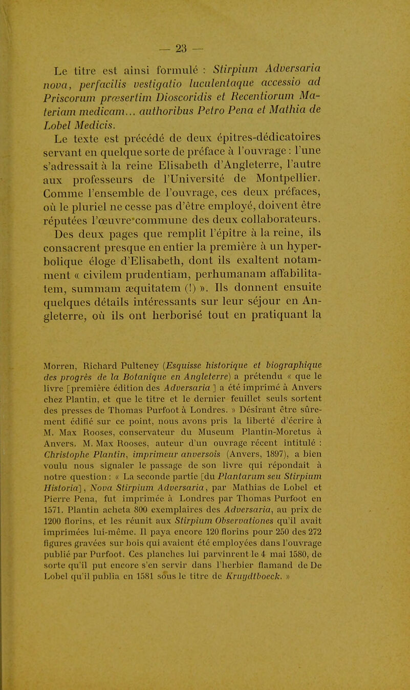 Le titre est ainsi formulé : Stirpium Adversaria nova, perfacilis vestigatio luculentaque accessio ad Priscorwn prœsertim Dioscoridis et Recentiorum Ma- teriam medicam... authoribus Petro Pena et Mathia de Lobel Medicis. Le texte est précédé de deux épitres-dédicatoires servant en quelque sorte de préface à l'ouvrage : Tune s'adressait à la reine Elisabeth d'Angleterre, l'autre aux professeurs de l'Université de Montpellier. Comme l'ensemble de l'ouvrage, ces deux préfaces, où le pluriel ne cesse pas d'être employé, doivent être réputées l'ceuvre'commune des deux collaborateurs. Des deux pages que remplit l'épître à la reine, ils consacrent presque en entier la première à un hyper- bolique éloge d'Elisabeth, dont ils exaltent notam- ment « civilem prudentiam, perhumanam affabilita- tem, summam sequitatem (!) ». Ils donnent ensuite quelques détails intéressants sur leur séjour en An- gleterre, où ils ont herborisé tout en pratiquant la Morren, Richard Pulteney {Esquisse historique et biographique des progrès de la Botanique en Angleterre) a prétendu « que le livre [première édition des Adversaria ] a été imprimé à Anvers chez Plantin, et que le titre et le dernier feuillet seuls sortent des presses de Thomas Purfoot à Londres. » Désirant être sûre- ment édifié sur ce point, nous avons pris la liberté d'écrire à M. Max Rooses, conservateur du Muséum Plantin-Moretus à Anvers. M. Max Rooses, auteur d'un ouvrage récent intitulé : Christophe Plantin, imprimeur anversois (Anvers, 1897), a bien voulu nous signaler le passage de son livre qui répondait à notre question : « La seconde partie [du Plantarum seu Stirpium Historia], Nova Stirpium Adversaria, par Mathias de Lobel et Pierre Pena, fut imprimée à Londres par Thomas Purfoot eu 1571. Plantin acheta 800 exemplaires des Adversaria, au prix de 1200 florins, et les réunit aux Stirpium Obscrvationes qu'il avait imprimées lui-même. Il paya encore 120 florins pour 250 des 272 figures gravées sur bois qui avaient été employées dans l'ouvrage publié par Purfoot. Ces planches lui parvinrent le 4 mai 1580, de sorte qu'il put encore s'en servir dans l'herbier flamand de De Lobel qu'il publia en 1581 sous le titre de Knujdtboeck. »