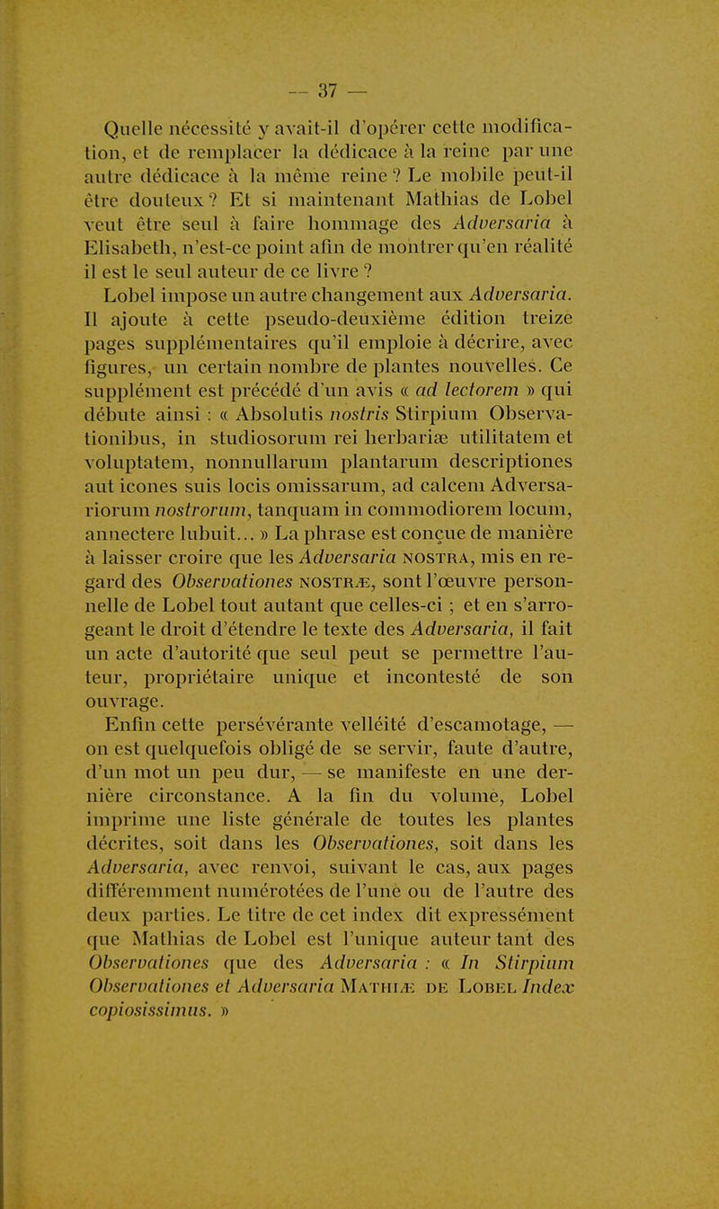 Quelle nécessité y avait-il d'opérer celle modifica- tion, et de remplacer la dédicace à la reine par une autre dédicace à la même reine? Le mobile peut-il être douteux? Et si maintenant Mathias de Lobel veut être seul à faire hommage des Adversaria à Elisabeth, n'est-ce point afin de montrer qu'en réalité il est le seul auteur de ce livre ? Lobel impose un autre changement aux Adversaria. Il ajoute à cette pseudo-deuxième édition treize pages supplémentaires qu'il emploie à décrire, avec figures, un certain nombre de plantes nouvelles. Ce supplément est précédé d'un avis « ad lectorem » qui débute ainsi : « Absolutis nostris Stirpium Observa- tionibus, in studiosorum rei herbariae utilitatem et voluptatem, nonnullarum plantarum descriptiones aut icônes suis locis omissarum, ad calcem Adversa- riorum nostrorum, tanquam in commodiorem locum, annectere lubuit... » La phrase est conçue de manière à laisser croire que les Adversaria nostra, mis en re- gard des Observationes nostr^e, sont l'œuvre person- nelle de Lobel tout autant que celles-ci ; et en s'arro- geant le droit d'étendre le texte des Adversaria, il fait un acte d'autorité que seul peut se permettre l'au- teur, propriétaire unique et incontesté de son ouvrage. Enfin cette persévérante velléité d'escamotage, — on est quelquefois obligé de se servir, faute d'autre, d'un mot un peu dur, — se manifeste en une der- nière circonstance. A la fin du volume, Lobel imprime une liste générale de toutes les plantes décrites, soit dans les Observationes, soit dans les Adversaria, avec renvoi, suivant le cas, aux pages différemment numérotées de l'une ou de l'autre des deux parties. Le titre de cet index dit expressément que Mathias de Lobel est l'unique auteur tant des Observationes que des Adversaria : « In Stirpium Observationes et Adversaria Math lu de Lobel Index copiosissimus. »