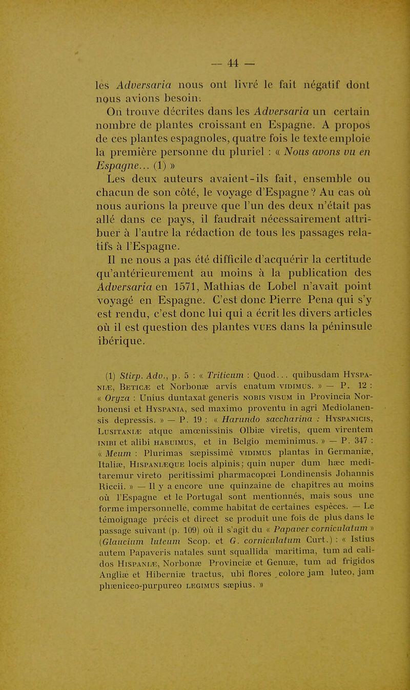 les Adversaria nous ont livré le fait négatif dont nous avions besoin. On trouve décrites dans les Adversaria un certain nombre de plantes croissant en Espagne. A propos de ces plantes espagnoles, quatre fois le texte emploie la première personne du pluriel : « Nous avons vu en Espagne... (1) » Les deux auteurs avaient-ils fait, ensemble ou chacun de son côté, le voyage d'Espagne ? Au cas où nous aurions la preuve que l'un des deux n'était pas allé dans ce pays, il faudrait nécessairement attri- buer à l'autre la rédaction de tous les passages rela- tifs à l'Espagne. Il ne nous a pas été difficile d'acquérir la certitude qu'antérieurement au moins à la publication des Adversaria en 1571, Mathias de Lobel n'avait point voyagé en Espagne. C'est donc Pierre Pena qui s'y est rendu, c'est donc lui qui a écrit les divers articles où il est question des plantes vues dans la péninsule ibérique. (1) Stirp. Adv., p. 5 : « Triticum : Quod... quibusdam Hyspa- nle, Betice et Norbonœ arvis enatum vidimus. » — P. 12 : « Onjza : Unius duntaxat generis nobis visum in Provincia Nor- bonensi et Hyspania, sed maximo proventu in agri Mediolauen- sis depressis. » — P. 19 : « Harnndo saccharina : Hyspanicis. Lusitani.e atque amœnissinis Olbise viretis, quera virentem inibi et alibi habuimus, et in Belgio meminimus. » — P. 347 : « Meum : Plurimas ssepissimè vidimus plantas in Germanise, Italire, Hispanleque locis alpinis; quin nuper dum ha?c medi- taremur vireto peritissimi pharmacopœi Londinensis Jobannis Riccii. » — Il y a encore une quinzaine de chapitres au moins où l'Espagne et le Portugal sont mentionnés, mais sous une forme impersonnelle, comme habitat de certaines espèces. — Le témoignage précis et direct se produit une fois de plus dans le passage suivant (p. 109) où il s'agit du « Papaver cprniculatum > (Glauciiim luteum Scop. et G. corniculatum Curt.) : >< Istius autem Papaveris natales sunt squallida màritima, tu m ad cali- dos Hispanle, Norbonœ Provincia- et Genuae, tum ad ft-igidos Angliie et Hiberniœ tractus, ubi flores .colore jam luteo. jam phieniceo-purpureo legimus sœpius. »