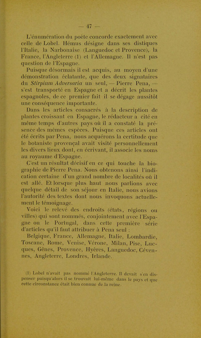 L'énumération du poêle concorde exactement avec celle de Lobel. Hémus désigne dans ses distiques l'Italie, la Narbonaise (Languedoc et Provence), la France, l'Angleterre (1) et l'Allemagne. Il n'est pas question de l'Espagne. Puisque désormais il est acquis, au moyen d'une démonstration éclatante, que des deux signataires du Stirpium Adversaria un seul, — Pierre Pena, — s'est transporté en Espagne et a décrit les plantes espagnoles, de ce premier fait il se dégage aussitôt une conséquence importante. Dans les articles consacrés à la description de plantes croissant en Espagne, le rédacteur a cité en même temps d'autres pays où il a constaté la pré- sence des mêmes espèces. Puisque ces articles ont été écrits par Pena, nous acquérons la certitude que le botaniste provençal avait visité personnellement les divers lieux dont, en écrivant, il associe les noms au royaume d'Espagne. C'est un résultat décisif en ce qui touche la bio- graphie de Pierre Pena. Nous obtenons ainsi l'indi- cation certaine d'un grand nombre de localités où il est allé. Et lorsque plus haut nous parlions avec quelque détail de son séjour en Italie, nous avions l'autorité des textes dont nous invoquons actuelle- ment le témoignage. Voici le relevé des endroits (états, régions ou villes) qui sont nommés, conjointement avec l'Espa- gne ou le Portugal, dans cette première série d'articles qu'il faut attribuer à Pena seul : Belgique, France, Allemagne, Italie, Lombardie, Toscane, Rome, Venise, Vérone, Milan, Pise, Luc- ques. Gênes, Provence, Hyères, Languedoc, Céven- nes, Angleterre, Londres, Irlande. 1 Lobel n'avait pas nommé l'Angleterre. Il devait s'en dis- penser puisqu'alors il se trouvait lui-même dans le pays et que cette circonstance était bien connue de la reine.