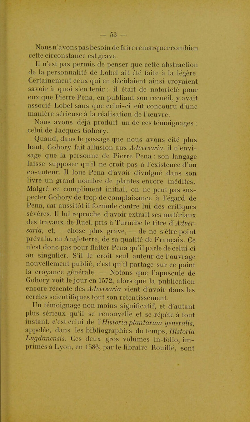 Nousn'avonspasbesoin de faire remarquer combien cette circonstance est grave. Il n'est pas permis de penser que cette abstraction de la personnalité de Lobel ait été faite à la légère. Certainement ceux qui en décidaient ainsi croyaient savoir à quoi s'en tenir : il était de notoriété pour eux que Pierre Pena, en publiant son recueil, y avait associé Lobel sans que celui-ci eût concouru d'une manière sérieuse à la réalisation de l'œuvre. Nous avons déjà produit un de ces témoignages : celui de Jacques Goliory. Quand, dans le passage que nous avons cité plus haut, Goliory fait allusion aux Adversaria, il n'envi- sage que la personne de Pierre Pena : son langage laisse supposer qu'il ne croit pas à l'existence d'un co-auteur. Il loue Pena d'avoir divulgué dans son livre un grand nombre de plantes encore inédites. Malgré ce compliment initial, on ne peut pas sus- pecter Gobory de trop de complaisance à l'égard de Pena, car aussitôt il formule contre lui des critiques sévères. Il lui reproche d'avoir extrait ses matériaux des travaux de Ruel, pris à Turnèbe le titre d'Adver- saria, et, — chose plus grave, — de ne s'être point prévalu, en Angleterre, de sa qualité de Français. Ce n'est donc pas pour flatter Pena qu'il parle de celui-ci au singulier. S'il le croit seul auteur de l'ouvrage nouvellement publié, c'est qu'il partage sur ce point la croyance générale. — Notons que l'opuscule de Goliory voit le jour en 1572, alors que la publication encore récente des Adversaria vient d'avoir dans les cercles scientifiques tout son retentissement. Un témoignage non moins significatif, et d'autant plus sérieux qu'il se renouvelle, et se répète à tout instant, c'est celui de YHistoriaplantarum generalis, appelée, dans les bibliographies du temps, Historia Lugdunensis. Ces deux gros volumes in-folio, im- primés à Lyon, en 1586, par le libraire Rouillé, sont