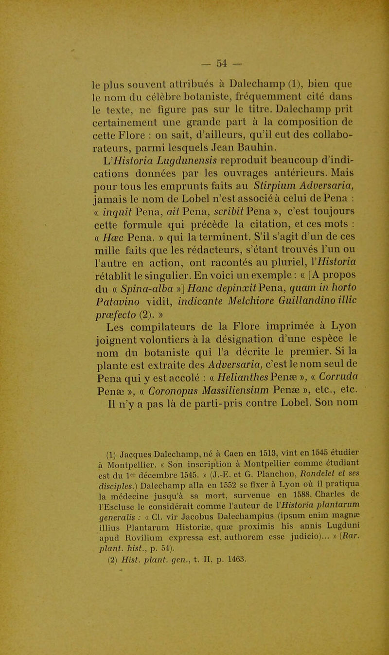 le plus souvent attribués à Dalechamp (1), bien que le nom du célèbre botaniste, fréquemment cité dans le texte, ne figure pas sur le titre. Dalechamp prit certainement une grande part à la composition de cette Flore : on sait, d'ailleurs, qu'il eut des collabo- rateurs, parmi lesquels Jean Bauhin. L'Historia Lugdunensis reproduit beaucoup d'indi- cations données par les ouvrages antérieurs. Mais pour tous les emprunts faits au Stirpium Adversaria, jamais le nom de Lobel n'est associé à celui de Pena : « inquit Pena, ait Pena, scribit Pena », c'est toujours cette formule qui précède la citation, et ces mots : « Hœc Pena. » qui la terminent. S'il s'agit d'un de ces mille faits que les rédacteurs, s'étaut trouvés l'un ou l'autre en action, ont racontés au pluriel, YHistoria rétablit le singulier. En voici un exemple : « [A propos du « Spina-alba »] Hanc depinxit Pena, quam in horto Patavino vidit, indicante Melchiore Guillandino illic prœfecto (2). » Les compilateurs de la Flore imprimée à Lyon joignent volontiers à la désignation d'une espèce le nom du botaniste qui l'a décrite le premier. Si la plante est extraite des Adversaria, c'est le nom seul de Pena qui y est accolé : « Hélianthes Pense », « Corruda Pena? », « Coronopus Massiliensium Penae », etc., etc. Il n'y a pas là de parti-pris contre Lobel. Son nom (1) Jacques Dalechamp, né à Caen en 1513, vint en 1545 étudier à Montpellier. « Son inscription à Montpellier comme étudiant est du 1er décembre 1545. » (J.-E. et G. Planchon, Rondelet et ses disciples.) Dalechamp alla en 1552 se fixer à Lyon où il pratiqua la médecine jusqu'à sa mort, survenue en 1588. Charles de l'Escluse le considérait comme l'auteur de YHistoria plantarum generalis : « Cl. vir Jacobus Dalechampius (ipsum enim magnœ illius Plantarum Historiœ, qua? proximis his annis Lugduni apud Rovilium expressa est, authorem esse judicio)... » (Rar. plant, hist., p. 54). (2) Hist. plant, gen., t. Il, p. 1463.