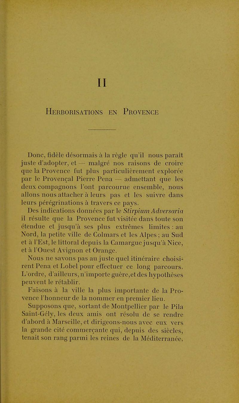 II Herborisations en Provence Donc, fidèle désormais à la règle qu'il nous paraît juste d'adopter, et — malgré nos raisons de croire que la Provence fut plus particulièrement explorée par le Provençal Pierre Pena — admettant que les deux compagnons l'ont parcourue ensemble, nous allons nous attacher à leurs pas et les suivre dans leurs pérégrinations à travers ce pays. Des indications données par le Stirpium Aduersaria il résulte que la Provence fut visitée dans toute son étendue et jusqu'à ses plus extrêmes limites : au Nord, la petite ville de Colmars et les Alpes ; au Sud et à l'Est, le littoral depuis la Camargue jusqu'à Nice, et à l'Ouest Avignon et Orange. Nous ne savons pas au juste quel itinéraire choisi- rent Pena et Lobel pour effectuer ce long parcours. L'ordre, d'ailleurs, n'importe guère,et des hypothèses peuvent le rétablir. Faisons à la ville la plus importante de la Pro- vence l'honneur de la nommer en premier lieu. Supposons que, sortant de Montpellier par le Pila Saint-Gély, les deux amis ont résolu de se rendre d'abord à Marseille, et dirigeons-nous avec eux vers la grande cité commerçante qui, depuis des siècles, tenait son rang parmi les reines de la Méditerranée.
