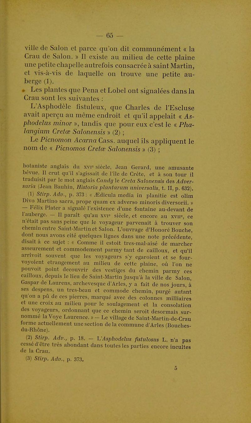 ville de Salon et parce qu'on dit communément « la Crau de Salon. » Il exisle au milieu de cette plaine une petite chapelle autrefois consacrée à saint Martin, et vis-à-vis de laquelle on trouve une petite au- berge (1 ). • Les plantes que Pena et Lobel ont signalées dans la Crau sont les suivantes : L'Asphodèle fistuleux, que Charles de l'Escluse avait aperçu au même endroit et qu'il appelait « As- phodelus minor », tandis que pour eux c'est le « Pha- langium Cretœ Salonensis » (2) ; Le Picnomon Acarna Cass. auquel ils appliquent le nom de « Picnomos Cretœ Salonensis » (3) ; botaniste anglais du xvie siècle, Jean Gérard, une amusante bévue. Il crut qu'il s'agissait de l'île de Crète, et à son tour il traduisit par le mot anglais Candg le Creta Salonensis des Adver- saria (Jean Bauhin, Hisloria plantarum nniversalis, t. II, p. 632). (1) Stirp. Adv., p. 373 : « ^dicula média in planitie est olim Divo Martino sacra, prope quam ex adverso minoris diversorii. » — Félix Plater a signalé l'existence d'une fontaine au-devant de l'auberge. — Il paraît qu'au xvi8 siècle, et encore au xvne, ce n'était pas sans peine que le voyageur parvenait à trouver son chemin entre Saint-Martin et Salon. L'ouvrage d'Honoré Bouche, dont nous avons cité quelques lignes dans une note précédente, disait à ce sujet : « Comme il estoit tres-mal-aisé de marcher asseurement et commodément parmy tant de cailloux, et qu'il arrivoit souvent que les voyageurs s'y egaroient et se four- vovoient étrangement au milieu de cette plaine, où l'on ne pouvoit point découvrir des vestiges du chemin parmy ces cailloux, depuis le lieu de Saint-Martin jusqu'à la ville de Salon, Gaspar de Laurens, archevesque d'Arles, y a fait de nos jours, à ses despens, un tres-beau et commode chemin, purgé autant qu'on a pû de ces pierres, marqué avec des colonnes milliaires et une croix au milieu pour le soulagement et la consolation des voyageurs, ordonnant que ce chemin seroit désormais sur- nommé la Voye Laurence. » - Le village de Saint-Martin-de-Crau forme actuellement une section de la commune d'Arles (Bouches- du-Bhône). (2) Stirp. Adv., p. 18. - L'Asphodelus fîstiilosus L. n'a pas cessé d'être très abondant dans toutes les parties encore incultes de la Crau. (3) Stirp. Adv., p. 373. 5