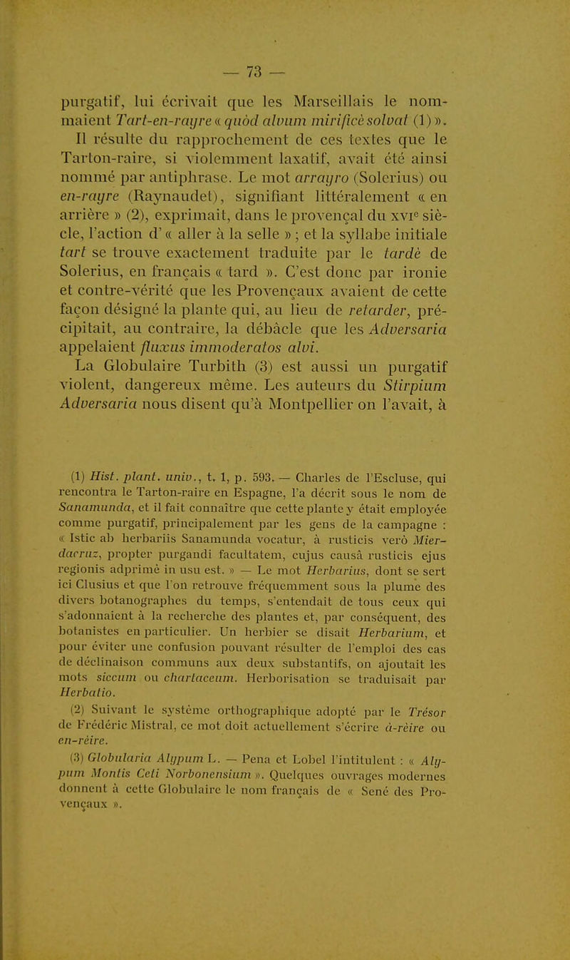 purgatif, lui écrivait que les Marseillais le nom- maient Tart-en-rayre&quôd alvum mirificèsoloat (1)». Il résulte du rapprochement de ces textes que le Tarton-raire, si violemment laxatif, avait été ainsi nommé par antiphrase. Le mot arrayro (Solerius) ou en-rayre (Raynaudet), signifiant littéralement «en arrière » (2), exprimait, dans le provençal du xvie siè- cle, l'action d'« aller à la selle » ; et la syllahe initiale tari se Lrouve exactement traduite par le tardé de Solerius, en français « tard ». C'est donc par ironie et contre-vérité que les Provençaux avaient de cette façon désigné la plante qui, au lieu de retarder, pré- cipitait, au contraire, la débâcle que les Aduersaria appelaient fliixus immoderatos alvi. La Globulaire Turbith (3) est aussi un purgatif violent, dangereux même. Les auteurs du Stirpium Aduersaria nous disent qu'à Montpellier on l'avait, à (1) Hist. plant, univ., t. 1, p. 593. — Charles de l'Escluse, qui rencontra le Tarton-raire en Espagne, l'a décrit sous le nom de Sanamunda, et il fait connaître que cette plante y était employée comme purgatif, principalement par les gens de la campagne : Istic ab herbariis Sanamunda vocatur, à rusticis verô Mier- dacruz, propter purgandi facultatem, cujus causa rusticis ejus regionis adprimè in usu est. » — Le mot Hcrbarius, dont se sert ici Clusius et que l'on retrouve fréquemment sous la plume des dh ers botanographes du temps, s'entendait de tous ceux qui s'adonnaient à la recherche des plantes et, par conséquent, des botanistes en particulier. Un herbier se disait Herbaiïum, et pour éviter une confusion pouvant résulter de l'emploi des cas de déclinaison communs aux deux substantifs, on ajoutait les mots siccum ou chartaceum. Herborisation se traduisait par Herbu lin. [2) Suivant le système orthographique adopté par le Trésor de Frédéric .Mistral, ce mot doit actuellement s'écrire à-rèirc ou en-rèire. 3 Globularia Alypum L. — Pena et Lobe! l'intitulent : « Aly- pum Montis Ceti Norbonensium ». Quelques ouvrages modernes donnent à cette Globulaire le nom français de « Sené des Pro- vençaux ».