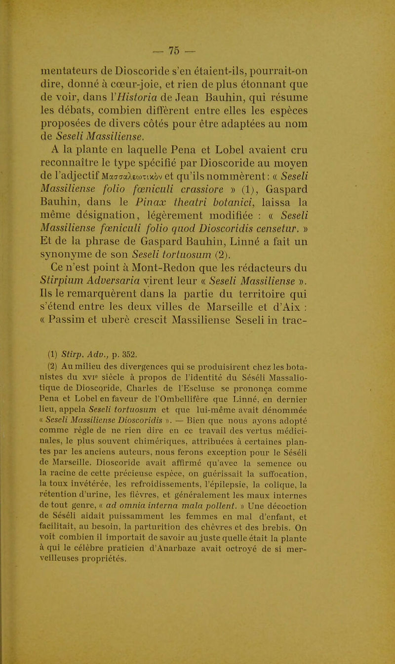 mentatcurs de Dioscoride s'en étaient-ils, pourrait-on dire, donné à cœur-joie, et rien de plus étonnant que de voir, dans YHistoria de Jean Bauhin, qui résume les débals, combien diffèrent entre elles les espèces proposées de divers côtés pour être adaptées au nom de Seseli Massiliense. A la plante en laquelle Pena et Lobel avaient cru reconnaître le type spécifié par Dioscoride au moyen de l'adjectif MaatraXewTixov et qu'ils nommèrent: « Seseli Massiliense folio fœniculi crassiore » (1), Gaspard Bauhin, dans le Pinax theatri botanici, laissa la même désignation, légèrement modifiée : « Seseli Massiliense fœniculi folio quod Dioscoridis censetur. » Et de la phrase de Gaspard Bauhin, Linné a fait un synonyme de son Seseli tortuosum (2). Ce n'est point à Mont-Bedon que les rédacteurs du Stirpium Adversaria virent leur « Seseli Massiliense ». Ils le remarquèrent dans la partie du territoire qui s'étend entre les deux villes de Marseille et d'Aix : « Passim et uberè crescit Massiliense Seseli in trac- (1) Stirp. Adv., p. 352. (2) Au milieu des divergences qui se produisirent chez les bota- nistes du XVIe siècle à propos de l'identité du Séséli Massalio- tique de Dioscoride, Charles de l'Escluse se prononça comme Pena et Lobel en faveur de l'Ombellifère que Linné, en dernier lieu, appela Seseli tortuosum et que lui-même avait dénommée a Seseli Massiliense Dioscoridis ». — Bien que nous ayons adopté comme règle de ne rien dire en ce travail des vertus médici- nales, le plus souvent chimériques, attribuées à certaines plan- tes par les anciens auteurs, nous ferons exception pour le Séséli de Marseille. Dioscoride avait affirmé qu'avec la semence ou la racine de cette précieuse espèce, on guérissait la suffocation, la toux invétérée, les refroidissements, l'épilepsie, la colique, la rétention d'urine, les fièvres, et généralement les maux internes de tout genre, « ad omnia interna mala pollent. » Une décoction de Séséli aidait puissamment les femmes en mal d'enfant, et facilitait, au besoin, la parturition des chèvres et des brebis. On voit combien il importait desavoir au juste quelle était la plante à qui le célèbre praticien d'Anarbaze avait octroyé de si mer- veilleuses propriétés.