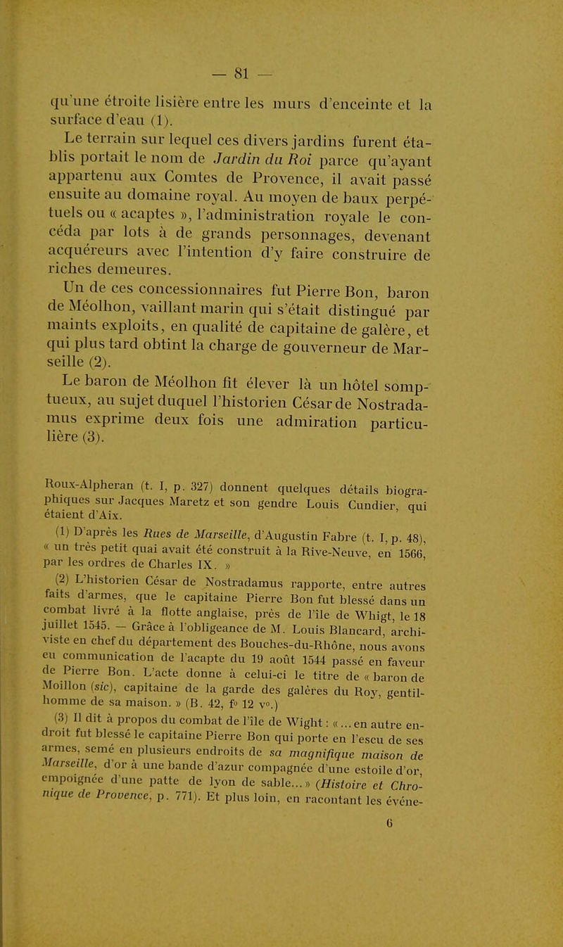 qu'une étroite lisière entre les murs d'enceinte et la surface d'eau (1). Le terrain sur lequel ces divers jardins furent éta- blis portait le nom de Jardin du Roi parce qu'ayant appartenu aux Comtes de Provence, il avait passé ensuite au domaine royal. Au moyen de baux perpé- tuels ou « acaptes », l'administration royale le con- céda par lots à de grands personnages, devenant acquéreurs avec l'intention d'y faire construire de riches demeures. Un de ces concessionnaires fut Pierre Bon, baron de Méolhon, vaillant marin qui s'était distingué par maints exploits, en qualité de capitaine de galère, et qui plus tard obtint la charge de gouverneur de Mar- seille (2). Le baron de Méolhon fit élever là un hôtel somp- tueux, au sujet duquel l'historien César de Nostrada- mus exprime deux fois une admiration particu- lière (3). Roux-Alpheran (t. I, p. 327) donnent quelques détails biogra- phiques sur Jacques Maretz et son gendre Louis Cundier qui étaient d'Aix. ' 1 D'après les Rues de Marseille, d'Augustin Fabre (t. I, p. 48), ■ un très petit quai avait été construit à la Rive-Neuve, en 1566 par les ordres de Charles IX. » (2) L'historien César de Nostradamus rapporte, entre autres faits darmes, que le capitaine Pierre Bon fut blessé dans un combat livré à la flotte anglaise, près de l'île de Whigt, le 18 juillet 1545. - Grâce à l'obligeance de M. Louis Blancard, archi- viste en chef du département des Bouches-du-Rhône, nous avons eu communication de l'acapte du 19 août 1544 passé en faveur de Pierre Bon. L'acte donne à celui-ci le titre de « baron de Moillon (sic), capitaine de la garde des galères du Roy, gentil- homme de sa maison. » (B. 42, f° 12 v°.) 3) Il dit à propos du combat de l'île de Wight : «... en autre en- droit fut blessé le capitaine Pierre Bon qui porte en l'escu de ses armes, semé en plusieurs endroits de sa magnifique maison de Marseille, d'or à une bande d'azur compagnée d une estoile d'or empoignée d'une patte de lyon de sable...» (Histoire et Chro- nique de Provence, p. 771). Et plus loin, en racontant les événe- (i
