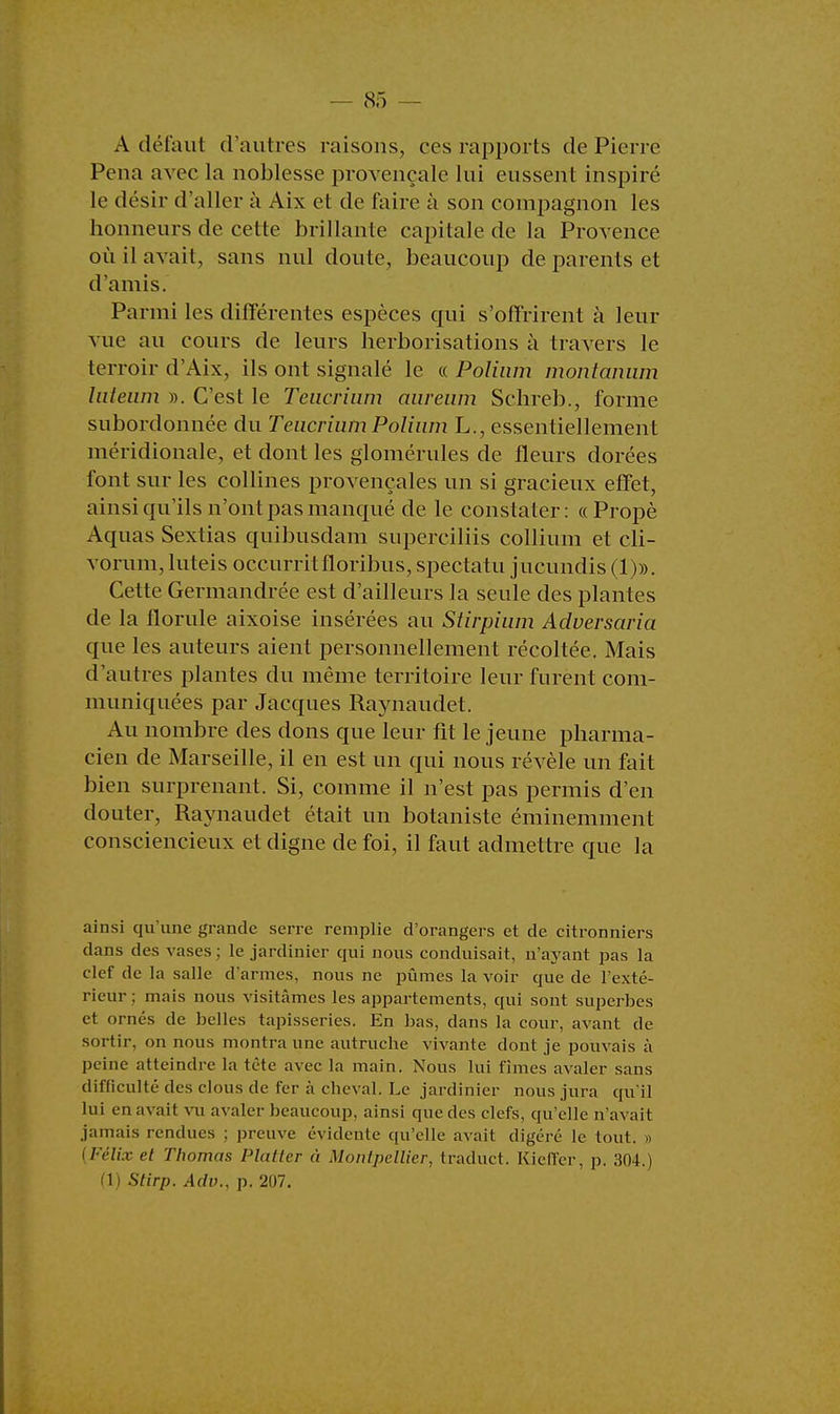 A défaut d'autres raisons, ces rapports de Pierre Pena avec la noblesse provençale lui eussent inspiré le désir d'aller à Aix et de faire à son compagnon les honneurs de cette brillante capitale de la Provence où il avait, sans nul doute, beaucoup de parents et d'amis. Parmi les différentes espèces qui s'offrirent à leur vue au cours de leurs herborisations à travers le terroir d'Aix, ils ont signalé le « Polinm montanum lateam ». C'est le Teucrium aiireuin Schreb., forme subordonnée du Teucrium Polinm L., essentiellement méridionale, et dont les glomérules de fleurs dorées font sur les collines provençales un si gracieux effet, ainsi qu'ils n'ont pas manqué de le constater: «Propè Aquas Sextias quibusdam superciliis collium et cli- vorum, luteis occurritfloribus, spectatu jucundis (1)». Cette Germandrée est d'ailleurs la seule des plantes de la florale aixoise insérées au Stirpium Adversaria que les auteurs aient personnellement récoltée. Mais d'autres plantes du même territoire leur furent com- muniquées par Jacques Raynaudet. Au nombre des dons que leur fit le jeune pharma- cien de Marseille, il en est un qui nous révèle un fait bien surprenant. Si, comme il n'est pas permis d'en douter, Raynaudet était un botaniste éminemment consciencieux et digne de foi, il faut admettre que la ainsi qu'une grande serre remplie d'orangers et de citronniers dans des vases ; le jardinier qui nous conduisait, n'ayant pas la clef de la salle d'armes, nous ne pûmes la voir que de l'exté- rieur ; mais nous visitâmes les appartements, qui sont superbes et ornés de belles tapisseries. En bas, dans la cour, avant de sortir, on nous montra une autruche vivante dont je pouvais à peine atteindre la tète avec la main. Nous lui fîmes avaler sans difficulté des clous de fer à cheval. Le jardinier nous jura qu'il lui en avait vu avaler beaucoup, ainsi que des clefs, qu'elle n'avait jamais rendues ; preuve évidente qu'elle avait digéré le tout. » (Félix et Thomas Flatter à Montpellier, traduct. Kieffer, p. 304.) (1) Stirp. Adv., p. 207.