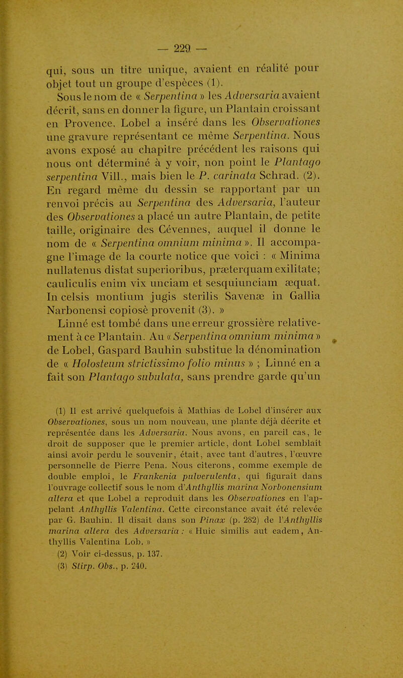 qui, sous un titre unique, avaient en réalité pour objet tout un groupe d'espèces (1). Sous le nom de « Serpentina » les Adversaria avaient décrit, sans en donner la figure, un Plantain croissant en Provence. Lobel a inséré dans les Observationes une gravure représentant ce même Serpentina. Nous avons exposé au chapitre précédent les raisons qui nous ont déterminé à y voir, non point le Plantago serpentina Vill., mais bien le P. carinata Schrad. (2). En regard même du dessin se rapportant par un renvoi précis au Serpentina des Adversaria, l'auteur des Observationes a placé un autre Plantain, de petite taille, originaire des Cévennes, auquel il donne le nom de « Serpentina omnium minimal. Il accompa- gne l'image de la courte notice que voici : « Minima nullatenus distat superioribns, prœterquamexilitate; cauliculis enim vix unciam et sesquiunciam sequat. In celsis montium jugis sterilis Savenae in Gallia Narbonensi copiosè provenit (3). » Linné est tombé dans une erreur grossière relative- ment à ce Plantain. Au « Serpentina omnium minima » 9 de Lobel, Gaspard Bauhin substitue la dénomination de « Holosteum strictissimo folio minus » ; Linné en a fait son Plantago subulata, sans prendre garde qu'un (1) Il est arrivé quelquefois à Mathias de Lobel d'insérer aux Observationes, sous un nom nouveau, une plante déjà décrite et représentée dans les Advcisaria. Nous avons, en pareil cas, le droit de supposer que le premier article, dont Lobel semblait ainsi avoir perdu le souvenir, était, avec tant d'autres, l'œuvre personnelle de Pierre Pena. Nous citerons, comme exemple de double emploi, le Frankenia pulverulenta, qui figurait dans l'ouvrage collectif sous le nom d'Anthyllis marina Norbonensium altéra et que Lobel a reproduit dans les Observationes en l'ap- pelant Anlhyllis Valenlina. Cette circonstance avait été relevée par G. Bauhin. Il disait dans son Pinax (p. 282) de YAntlujllis marina altéra des Adversaria: « Huic similis aut eadem, An- tkyllis Valentina Lob. » (2) Voir ci-dessus, p. 137.