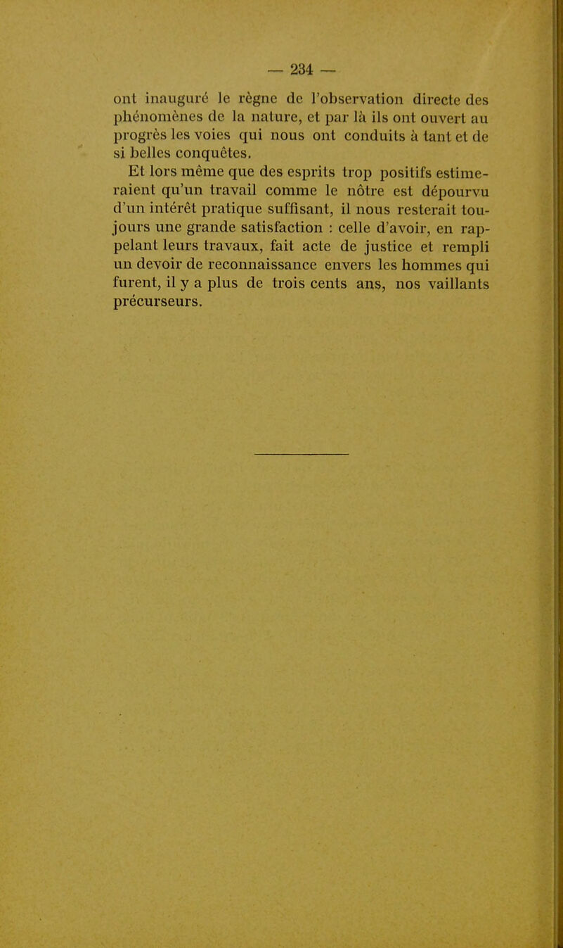 ont inauguré le règne de l'observation directe des phénomènes de la nature, et par là ils ont ouvert au progrès les voies qui nous ont conduits à tant et de si belles conquêtes. Et lors même que des esprits trop positifs estime- raient qu'un travail comme le nôtre est dépourvu d'un intérêt pratique suffisant, il nous resterait tou- jours une grande satisfaction : celle d'avoir, en rap- pelant leurs travaux, fait acte de justice et rempli un devoir de reconnaissance envers les hommes qui furent, il y a plus de trois cents ans, nos vaillants précurseurs.