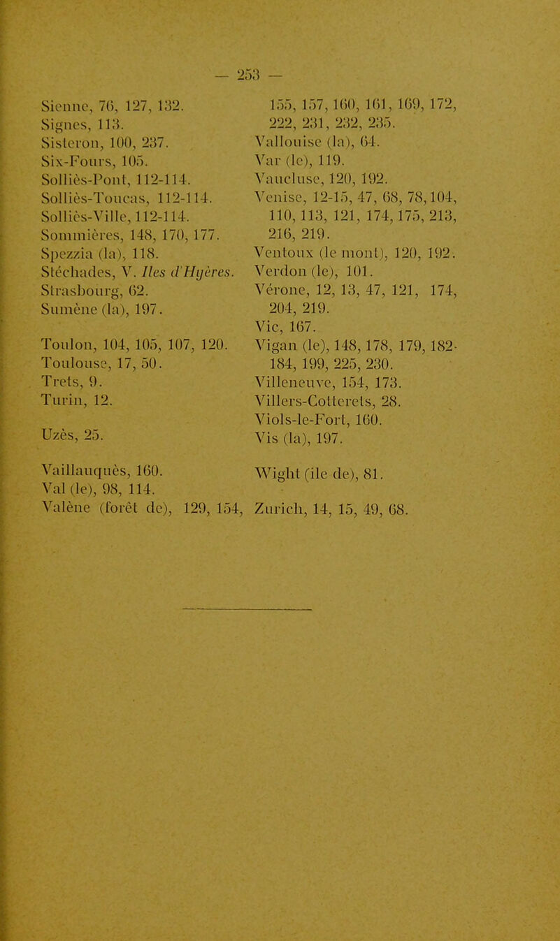 Sienne, 70, 127, 132. Signes, 113. Sisleron, 100, 237. Six-Fours, 105. Solliès-Pont, 112-114, Solliès-Toucas, 112-1 M. Sollics-Ville, 112-114. Sommières, 148, 170,177. Spezzia (la), 118. Stéchades, V. Iles d'Hyères. Strasbourg, 02. Sumène (la), 197. Toulon, 104, 105, 107, 120. Toulouse, 17, 50. Trets, 9. Turin, 12. Uzès, 25. 155, 157, 160, 161, 169, 172, 222, 231, 232, 235. Vallouise (la), 04. Var (le), 119. Vaucluse, 120, 192. Venise, 12-15, 47, 68, 78,104, 110,113, 121, 174, 175, 213, 216, 219. Ventoux (le mont), 120, 192. Venlon de), 101. Vérone, 12, 13, 47, 121, 174, 204, 219. Vie, 107. Vigan (le), 148, 178, 179, 182- 184, 199, 225, 230. Villeneuve, 154, 173. Villers-Collerels, 28. Viols-le-Fort, 160. Vis (la), 197. Vaillauquès, 1(50. Wight (ile de), 81. Val (le), 98, 114. Valène (forêt de), 129, 154, Zurich, 14, 15, 49, 08.