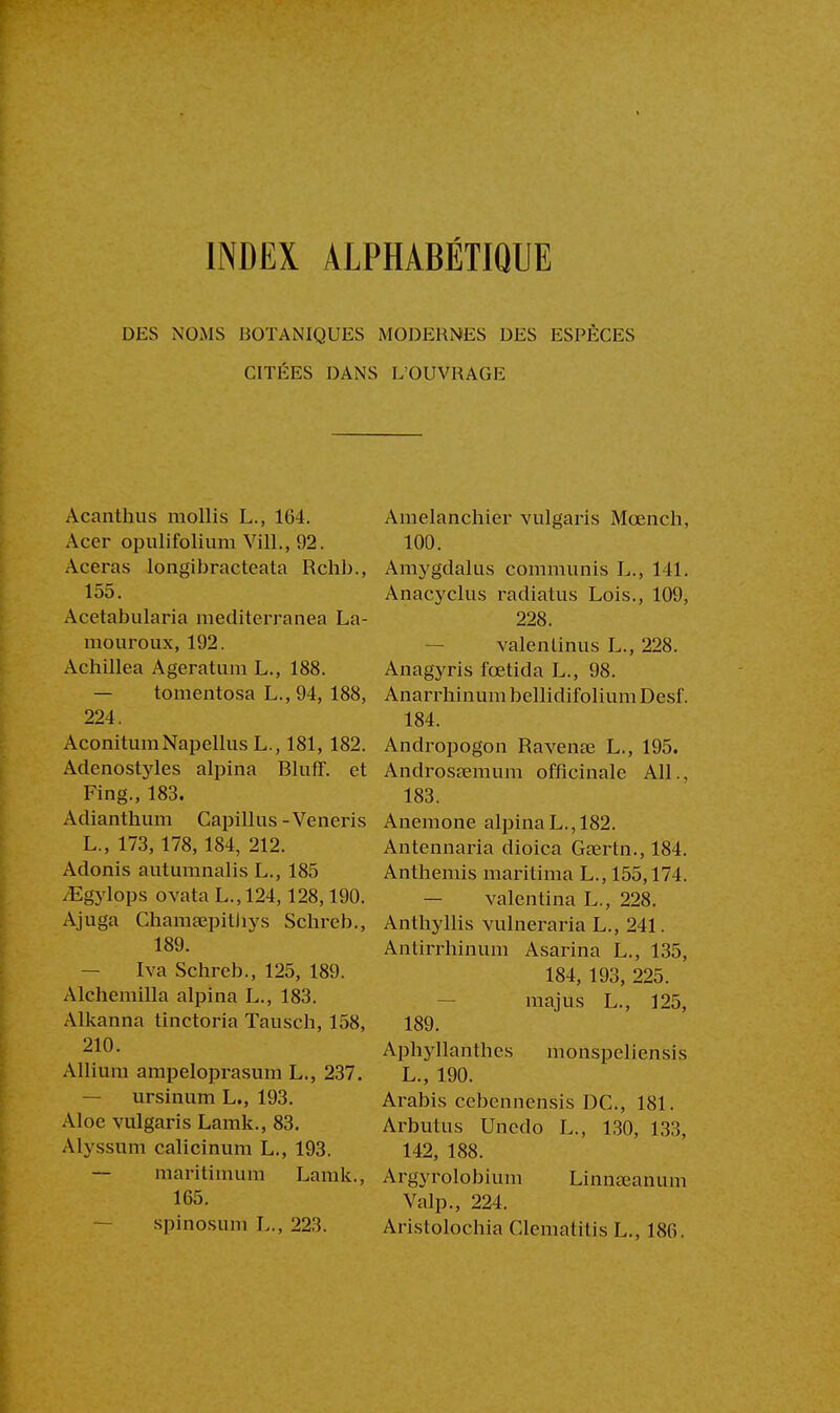 INDEX ALPHABÉTIQUE DES NOMS BOTANIQUES MODERNES DES ESPÈCES CITÉES DANS L'OUVRAGE Acanthus mollis L., 164. Acer opulifolium Vil!., 92. Aceras longibracteata Rchb., 155. Acctabularia mediterranea La- mouroux, 192. Achillea Ageratum L., 188. — tomentosa L., 94, 188, 224. AconitumNapellus L., 181, 182. Adenostyles alpina BlufF. et Fing., 183. Adianthum Capillus-Veneris L., 173, 178, 184, 212. Adonis autumnalis L., 185 /Egylops ovata L.,124,128,190. Ajuga Chamœpithys Schreb., 189. Iva Schreb., 125, 189. Alchemilla alpina L., 183. Alkanna tinctoria Tausch, 158, 210. Allium ampeloprasum L., 237. — ursinum L., 193. Aloe vulgaris Lamk., 83. Alyssum calicinum L., 193. — maritimum Lamk., 165. spinosum L., 22:5. Amelanchier vulgaris Mœnch, 100. Amygdalus communis L., 141. Anacyclus radiatus Lois., 109, 228. valenlinus L., 228. Anagyris fœtida L., 98. Anarrhinum bellidifolium Desf. 184. Andropogon Ravenœ L., 195. Androssemum officinale AIL, 183. Anémone alpina L., 182. Antennaria dioica Gaertn., 184. Anthémis maritima L., 155,174. — valentina L., 228. Anthyllis vulneraria L., 241. Antirrhinum Asarina L., 135, 184, 193, 225. majus L., 125, 189. Aphyllanthes monspeliensis L., 190. Arabis cebennensis DC, 181. Arbutus Unedo L., 130, 133, 142, 188. Argyrolobium Linnœanum Valp., 224. Aristolochia Clematitis L., 186.