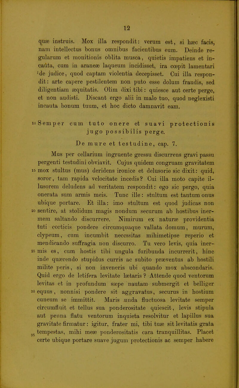 quae instruis. Mox illa respondit: verum est, si haec facis, nam intellectus bonus omnibus facientibus eum. Deinde re- gularum et monitionis oblita musca, quietis impatiens et in- cauta, cum in araneae laqueum incidisset, ira ccepit lamentari 'de judice, quod captam violentia decepisset. Cui illa respon- dit: arte capere pestilentem non puto esse dolum fraudis, sed diligentiam asquitatis. Olim dixi tibi: quiesce aut certe perge, et non audisti. Discant ergo alii in malo tuo, quod neglexisti incauta bonum tuum, et hoc dicto damnavit eam. loSemper cuin tuto onere et suavi protectionis jugo possibilis perge. De mure et testudine, cap. 7. Mus per cellarium ingruente gressu discurreus gravi passu pergenti testudini obviavit. Cujus quidem congruam gravitatem 15 mox stultus (mus) deridens ironice et delusorie sic dixit: quid, soror, tam rapida velocitate incedis? Cui illa moto capite il- lusorem deludens ad veritatem respondit: ego sic pergo, quia onerata sum armis meis. Tuuc ille: stultum est tantum onus ubique portare. Et illa: imo stultum est quod judicas non 20 sentire, at stolidum magis nondum securum ab hostibus iner- mem saltando discurrere. Nimirum ex naturae providentia tuti coiticis pondere circumquaque vallata domum, murum, clypeum, cum incumbit neccssitas mihimetipse reperio et mendioando suffragia non discurro. Tu vero levis, quia iner- 25 mis es, cum hostis tibi ungula furibuuda incurrerit, hiuc inde quserendo stupidus curris ac subito praeventus ab hostili milite peris, si non inveneris ubi quando mox abscondaris. Quid ergo de letifera levitate laetaris ? Attende quod veutorum levitas et iu profundum ssepe nautam submergit et belliger 30 equus, nonnisi pondere sit aggravatus, securus in hostium cuneum se immittit. Maris unda fiuctuosa levitate semper circumfiuit et tellus sua ponderositate quiescit, levis stipula aut penna flatu ventorum inquieta resolvitur et lapillus sua gravitate firmatur: igitur, frater mi, tibi tuae sit levitatis grata gS tempestas, mihi meae ponderositatis cara tranquillitas. Placet certe ubique portare suave jugum protectionis ac semper habere