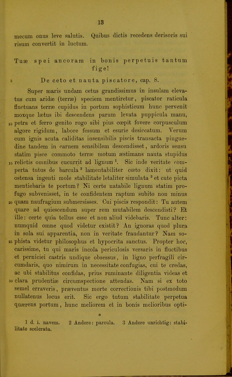 mecum onus leve salutis. Quibus dictis recedens derisoris sui risum convertit in luctum. Tuse spei ancoram in bonis perpetuis tantum fige! 5 Decetoetnautapiscatore, cap. 8. Super maris undam cetus grandissimus in insulam eleva- tus cum aridae (terrse) speciem mentiretur, piscator raticula fluctuans terrae cupidus in portum sophisticurn hunc pervenit moxque laetus ibi descendens parum levata puppicula manu, io petra et ferro genito rogo sibi pius coepit fovere corpusculum algore rigidum, labore fessum et esurie desiccatum. Verum cum ignis acuta caliditas insensibilis piscis transacta pingue- dine tandem in carnem sensibilem descendisset, ardoris sensu statim pisce commoto terrae motum aestinians nauta stupidus 15 relictis oinnibus cucurrit ad lignum *. Sic inde veritate com- perta tutus de barcula2 lamentabiliter cceto dixit: ut quid ostensa ingenti mole stabilitate letaliter simulata 3 et cute picta mentiebaris te portum? Ni certe natabile lignum statim pro- fugo subvenisset, in te confidentem raptum subito non minus 20 quam naufragium submersisses. Cui piscis respondit: Tu autem quare ad quiescendum super rem mutabilem descendisti? Et ille: certe quia tellus esse et non aliud videbaris. Tunc alter: numquid omne quod videtur existit? An ignoras quod plura in sola sui apparentia, non in veritate fraudantur? Nam so- 25 phista videtur philosophus et hypocrita sanctus. Propter hoc, carissime, tu qui maris incola periculosis versaris in fluctibus et perniciei castris undique obsessus, in ligno perfragili cir- cumdaris, quo nimirum in necessitate confugias, cui te credas, ac ubi stabilitus confidas, prius ruminante diligentia videas et 30 clara prudentise circumspectione attendas. Nam si ex toto semel erraveris, praeventus morte correctionis tibi postraodum nullatenus locus erit. Sic ergo tutum stabilitate perpetua quaerens portum, hunc meliorem et in bonis melioribus opti- * 1 d. i. navem. 2 Andere: parcula. 3 Andere unrichtig: stabi- litate scelerata.