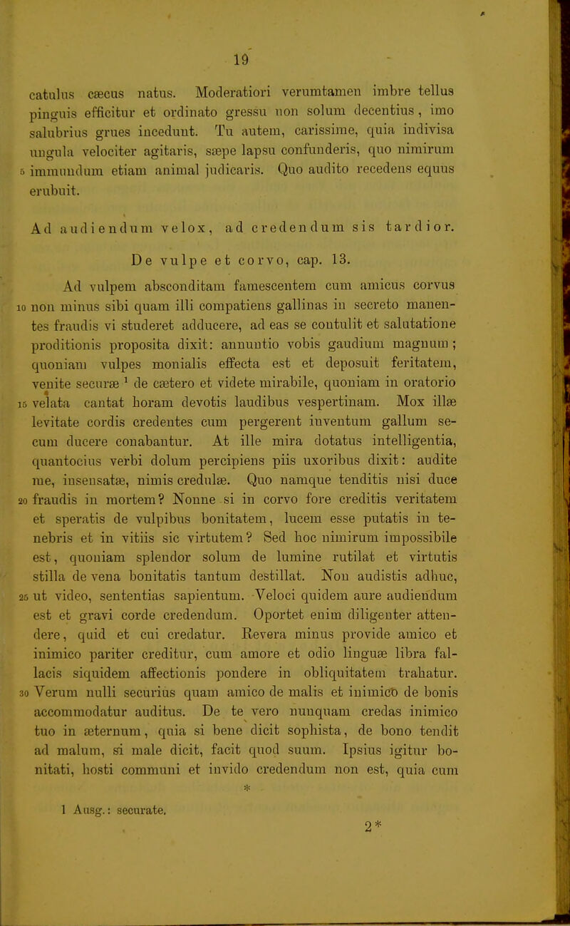 catulus csecus natus. Moderatiori verumtamen imbre tellus pinguis efficitur et ordinato gressu uon solum decentius, imo salubrius grues inceduut. Tu autem, carissime, quia indivisa uugula velociter agitaris, ssepe lapsu confunderis, quo nirairum 6 immimdura etiam animal judiearis. Quo audito recedens equus erubuit. A d a u d i e n d u m v e 1 o x, a d c r e d e n d u m s i s t a r d i o r. De vulpe et corvo, cap. 13. Ad vulpem absconditani famescentem cum amicus corvus io non minus sibi quam illi compatiens galliuas in secreto manen- tes fraudis vi studeret adducere, ad eas se coutulit et salutatione proditionis proposita dixit: annuutio vobis gaudium magnum ; quoniam vulpes monialis effecta est et deposuit feritatem, venite securae 1 de csetero et videte mirabile, quoniam in oratorio iB velata cantat boram devotis laudibus vespertinam. Mox illae levitate cordis credentes cum pergerent inventum gallum se- cum ducere conabantur. At ille mira dotatus intelligentia, quantocius verbi dolum percipiens piis uxoribus dixit: audite rae, iuseusatae, nimis credulae. Quo namque tenditis nisi duce 20 fraudis in raortem? Nonne si in corvo fore creditis veritatem et speratis de vulpibus bonitatem, lucem esse putatis iu te- nebris et in vitiis sic virtutem ? Secl boc uimirum impossibile est, quouiam splendor solum de lumine rutilat et virtutis stilla de vena bonitatis tantum destillat. Non audistis adhuc, 25 ut video, sententias sapientum. -Veloci quidem aure audiendum est et gravi corde credendum. Oportet euim diligeuter atten- dere, quid et cui credatur. Revera minus provide amico et inimico pariter creditur, cum amore et odio linguae libra fal- lacis siquidem affectionis pondere in obliquitatem trahatur. 30 Verum nulli securius quam amico de malis et iuimict) de bonis accommodatur auditus. De te vero nunquam credas inimico tuo in aeternuni, quia si bene dicit sophista, de bono tendit ad raalum, si male dicit, facit quod suum. Ipsius igitur bo- nitati, hosti communi et invido credendum non est, quia cum 1 Aa8g.: securate. 2*