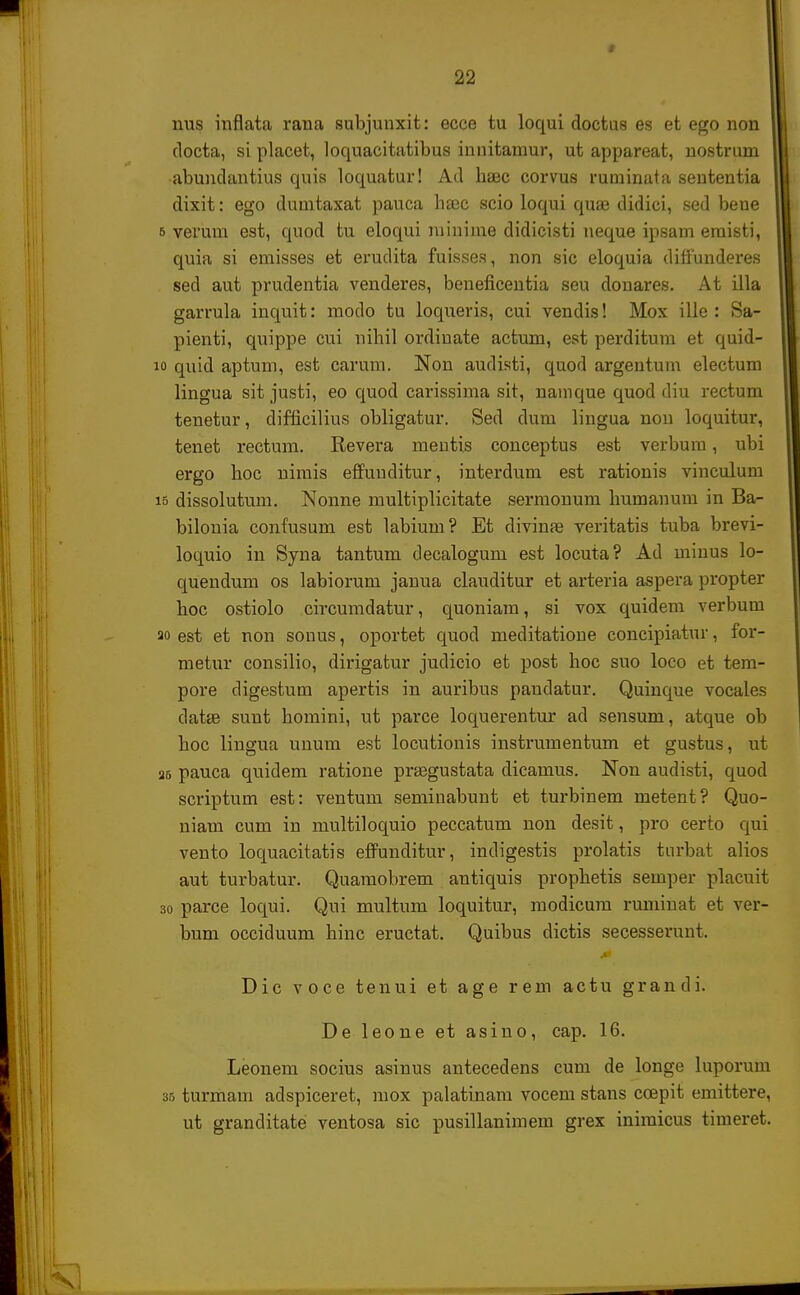 nus inflata rana subjunxit: ecce tu loqui doctus es et ego non docta, si placet, loquacitatibus innitamur, ut appareat, nostrum abundantius quis loquatur! Ad haec corvus ruminata sententia dixit: ego dumtaxat pauca haje scio loqui qua? didici, sed beue 6 verum est, quod tu eloqui minime didicisti neque ipsam eraisti, quia si emisses et erudita fuisses, non sic eloquia diffunderes sed aut prudentia venderes, beneficentia seu donares. At illa garrula inquit: modo tu loqueris, cui vendis! Mox ille : Sa- pienti, quippe cui nihil ordinate actum, est perditum et quid- 10 qnid aptum, est carum. Non audisti, quod argentum electum lingua sit justi, eo quod carissima sit, namque quod diu rectum tenetur, difficilius obligatur. Sed dum lingua non loquitur, tenet rectum. Revera mentis conceptus est verbum, ubi ergo hoc nimis effuuditur, interdum est rationis vinculum 15 dissolutmn. Nonne multiplicitate sermonum humanum in Ba- bilouia confusum est labium? Et divinas veritatis tuba brevi- loquio in Syna tantum decalogum est locuta? Ad minus lo- quendum os labiorum janua clauditur et arteria aspera propter hoc ostiolo circumdatur, quoniam, si vox quidem verbum ao est et non sonus, oportet quod meditatione concipiatur, for- metur consilio, dirigatur judicio et post hoc suo loco et tem- pore digestum apertis in auribus pandatur. Quinque vocales datas sunt homini, ut parce loquerentur ad sensum, atque ob hoc lingua unum est locutionis instrumentum et gustus, ut a6 pauca quidem ratione praegustata dicamus. Non audisti, quod scriptum est: ventum seminabunt et turbinem metent? Quo- niam cum in multiloquio peccatum non desit, pro certo qui vento loquacitatis effunditur, indigestis prolatis tnrbat alios aut turbatur. Quamobrem antiquis prophetis semper placuit 30 parce loqui. Qui multum loquitur, modicum ruminat et ver- bum occiduum hinc eructat. Quibus dictis secesserunt. Dic voce tenui et age rem actu grandi. De leone et asino, cap. 16. Leonem socius asinus antecedens cum de longe luporum 35 turmam adspiceret, mox palatinam vocem stans ccepit emittere, ut granditate ventosa sic pusillanimem grex iniraicus timeret.