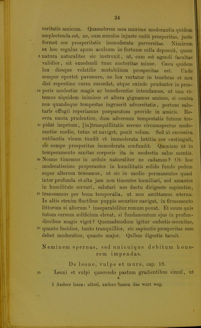 veritatis arnicum. Quamobrem mea maxime moderantia quidem amplectenda est, ne, cum amiulos injuste oudit prosperitas, juste formet eos prosperitatis immoderata perversitas. Nimirum ex hoc regulus apum aculeum in fortunae cella deposuit, quem natura naturaliter sic instruxit, ut, cum est agendi facultas validior, sit excedendi tunc auctoritas minor. Caeca quidem lux diesque volatilis mutabiiium prosperitas est. Unde semper oportet pavescere, ne lux vertatur in tenebras et nox diei repentino cursu succedat, atque exinde prudenter in pros- peris modestiae magis ac beneficentise intendamus, ut una vi- temus siquidem inimicos et altera gignamus amicos, si contra nos quandoque tempestas ingruerit adversitatis, portum salu- taris effugii reperiamus praeparatum provide in amicis. Re- evra nauta prudentior, dum adversum tempestatis futurae tre- pidat impetum, [injtranquillitatis sereno circumspectus mode- rantiae medio, tutus ut naviget, ponit velum. Sed ut excessiva rutilantia visum tundit et immoderata laetitia cor exstinguit, sic nempe prosperitas immoderata confundit. Quoniam Ut iu temperamento sanitas corporis ita in modestia salus mentis. Nonne timemus in arduis naturaliter ne cadamus? Ob boc moderatissime properantes in bumilitatis solido fundo pedem super alterum teneamus, ut sic in medio permanentes quasi inter profunda et alta jam non timentes humiliari, sed amantes in bumilitate servari, salutari nos ductu dirigente sapientiae, transeamus per bona temporalia, ut non amittamus aeterna. In altis etenim fiuctibus puppis securiter navigat, in firmamento littorum si alterum 1 inseparabiliter remum ponat. Et suum quis tutum sursum aedificium elevat, si fundamentum ejus in profun- dioribus magis viget ? Quemadmodum igitur coelestis serenitas, quanto lucidior, tauto tranquillior, sic sapientis prosperitas esse debet moderatior, quanto major. Quibus digestis tacuit. Neminem spemas, sed unicuique debitum bono- rem impendas. De leone, vulpe et mure, cap. 18. Leoni et vulpi quaerendo pastum gradientibus simul, ut 1 Andere lesen: alteri, andere lassen das wort weg.