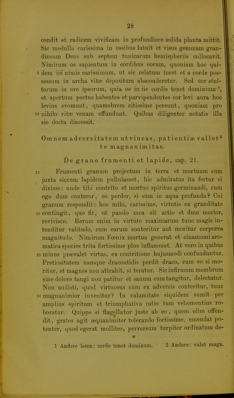 condit et radicem vivificam in profundiore solida planta mittit. Sic medulla carissima in ossibus latuit et visus gemmam gran- dineam Deus sub septem tunicarum hemispheriis collocavit. Nimirum os sapientum in cordibus eorum, quoniam hoc qui- 5 dem iis nimis carissimum, ut sic celatum foret et a corde pos- sessum in archa vita? depositum absconderetur. Sed cor stul- torum in ore ipsorum, quia os in iis cordis tenet domiuium et apertum pectus habentes et parvipendentes cor levi aura hoc levius evomuut, quamobrem citissime pereunt, quoniaui pro 10 uihilo vitse venam effundunt. Quibus diligenter notatis illa sic docta discessit. Omnem adversitatem utvincas, patientiae vallet8 te magnanimitas. De grano frumenti et lapide, cap. 21. 15 Frumenti granum projectum in terra et mortuum cum juxta siccum lapidem pullulasset, hic adniiratus ita fertur ei dixisse: unde tibi contrito et mortuo spiritus germinandi, cura ego dum conteror, eo perdor, si sum in aqua profunda? Cui grauum respoudit: hoc mihi, carissime, virtutis ex granditate 20 contingit, quo fit, ut passio mea sit actio et dum morior, revivisco. Rerum enim in virtute maximarum tunc magis in- tenditur valitudo, cum earum conteritur aut moritur corporea maguitudo. Nimirum Foenix mortua geuerat et cinamomi aro- matica species trita fortissime plus infiammat. At vero in quibus 25 minus praevalet virtus, ex contritione hujusmodi coufuuduntur. Pretiositatem uamque dracontidis perdit draco, cum eo si mo- ritur, et magues uou attrahit, si teratur. Sic infirmum membrum sine dolore tangi non patitur et sauum cumtaugitur, delectatur. Nou audisti, quod virtuosus cum ex adversis conteritur, tunc 30 magnanimior iuveuitur? Tn calamitate siquidem sumit per amplius spiritum et triumphativa ratio tum vehementius ro- boratur. Quippe si flagellatur juste ab eo , quem olim offen- dit, grates agit sequanimiter tolerando fortissime, emendat po- tenter, quod egerat molliter, perversum turpiter ordinatum de- * 1 Andere lesen: corde tenet dominum. 2 Andere: valet niagn.