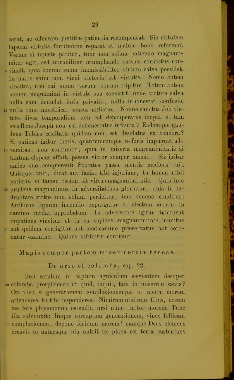 corat, ac offensam justitise patientia recompensat. Sic virtutem lapsam virtutis fortitudine reparat et malum bono reformat. Verum si injuste patitur, tunc non solum patiendo maguani- miter agit, sed mirabiliter triumphaudo passus, couvictus con- b vincit, quia bouum suum inamissibiliter virtute salva possidet. In malis enim non vinci victoria est virtutis. Nemo autem vincitur, nisi cui suum verum bonum eripitur. Totum autem bonum magnanimi in virtute sua consistit, unde virtute salva nulla eum denudat foris privatio, nulla inhonestat confusio, 10 nulla tunc mcestificat sensus afflictio. Nonne sanctus Job vir- tute dives temporalium non est depauperatus inopia et tam excellens Joseph non est dehonestatus infamia ? Eademque gau- dens Tobias caecitatis quidem non est desolatus ex tenebra? Si patiens igitur fueris, quantumcunque te foris impugnet ad- 15 versitas, non confundit, quia in miseria maguanimitatis si tantum clypeus affuit, passus victor semper mansit. Sic igitur amico suo conquerenti Socrates passse mentis medicus fuit. Quisquis vult, dicat aut faciat tibi injuriam, tu tamen nihil patieris, si tamen tecum sit virtus magnanimitatis. Quin imo 20 prudens magnanimus in adversitatibus gloriatur, quia in in- firniitate virtus non solum perficitur, imo veneno conditur: Anthicon lignum incendio expurgatur et electum aurum in camino rutilat approbatum. Iu adversitate igitur dwntaxat impatiens vincitur et in ea sapiens magnanimitate munitus sn aut quidem corrigitur aut medicamine prseservatur aut coro- natur examine. Quibus diffinitis conticuit Magis semper partem misericordise teneas. De urso et columba, cap. 22. Ursi catulum in captum agniculum ssevientem desuper 30 columba prospiciens: ut quid, inquit, tam in miserum ssevis? Cui ille: si generationem complexionemque et meum morem attenderes, tu tibi responderes. Nimirum ursi sum filius, ursum me fore phisionomia ostendit, ursi nunc imitor morerh. Tunc illa subjunxit: linque corruptam generationem, vince fellicam 35 complexionem, depone ferinum niorem! namque Deus clemens creavit te naturaque pia nutrit te, plana est terra sustentans