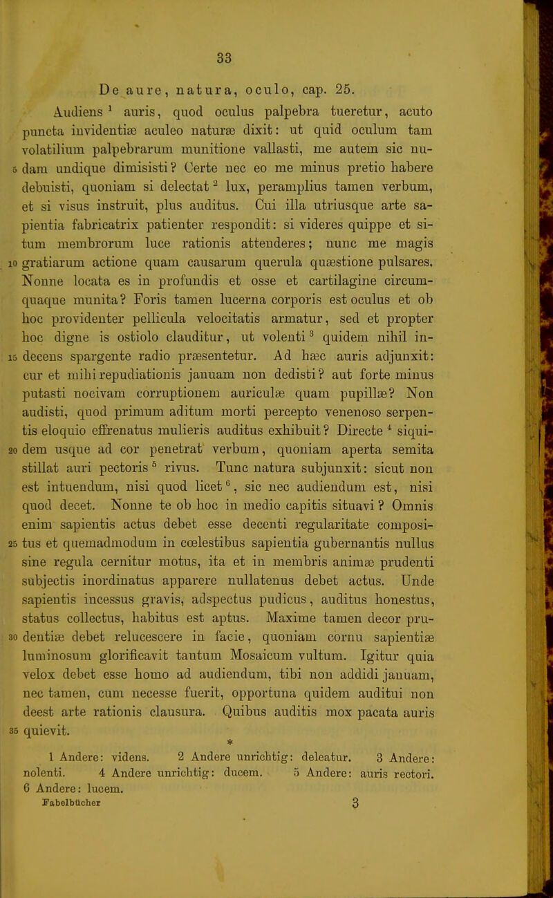 De aure, natura, oculo, cap. 25. Audiens 1 auris, quod oculus palpebra tueretur, acuto puncta invidentiae aculeo naturae dixit: ut quid oculum tam volatilium palpebrarum munitione vallasti, me autem sic nu- 5 dara undique dimisisti ? Oerte nec eo me minus pretio habere debuisti, quoniam si delectat2 lux, peramplius tamen verbum, et si visus instruit, plus auditus. Cui illa utriusque arte sa- pientia fabricatrix patienter respondit: si videres quippe et si- tum membrorum luce rationis attenderes; nunc me magis io gratiarum actione quam causarum querula qusestione pulsares. Nonne locata es in profundis et osse et cartilagine circum- quaque munita? Foris tamen lucerna corporis est oculus et ob boc providenter pellicula velocitatis armatur, sed et propter hoc digne is ostiolo clauditur, ut volenti3 quidem nihil in- io decens spargente radio praesentetur. Ad hsec auris adjunxit: cur et mihi repudiationis januam non dedisti? aut forte minus putasti nocivam corruptionem auriculse quam pupillae? Non audisti, quod primum aditum morti percepto venenoso serpen- tis eloquio effrenatus mulieris auditus exhibuit ? Directe 4 siqui- 20 dem usque ad cor penetrat verbum, quoniam aperta semita stillat auri pectoris5 rivus. Tunc natura subjunxit: sicut non est intuendum, nisi quod licet6, sic nec audiendum est, nisi quod decet. Nonne te ob hoc in medio capitis situavi ? Omnis enim sapientis actus debet esse decenti regularitate composi- 25 tus et quemadmodum in ccelestibus sapientia gubernantis nullus sine regula cernitur motus, ita et in membris animse prudenti subjectis inordinatus apparere nullatenus debet actus. Unde sapientis incessus gravis, adspectus pudicus, auditus honestus, status collectus, habitus est aptus. Maxime tamen decor pru- 30 dentise debet relucescere in facie, quoniam cornu sapientiae luminosnm glorificavit tautum Mosaicum vultum. Igitur quia velox debet esse homo ad audiendum, tibi non addidi januam, nec tamen, cum necesse fuerit, opportuna quidem auditui non deest arte rationis clausura. Quibus auditis mox pacata auris 35 quievit. * 1 Andere: videns. 2 Andere unrichtig: deleatur. 3 Andere: nolenti. 4 Andere unrichtig: ducem. 5 Andere: auris rectori. 6 Andere: lucem. FabelbUcher 3