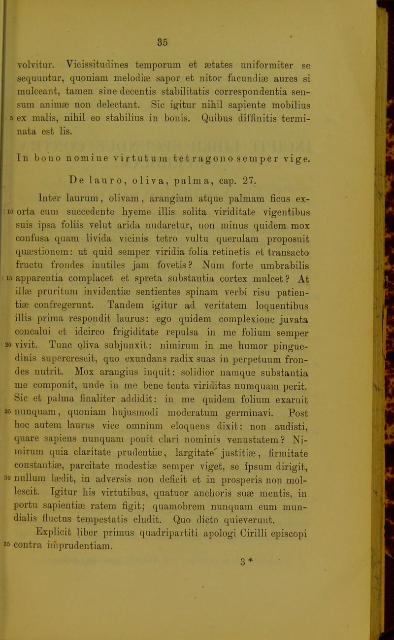 volvitur. Vicissitudines temporum et aetates uniformiter se sequuutur, quouiam melodiae sapor et nitor facundia? aures si mulceant, tamen sine decentis stabilitatis correspondentia sen- sum animae non delectant. Sic igitur nihil sapiente inobilius b ex malis, nibil eo stabilius in bouis. Quibus diffinitis termi- nata est lis. I n b o n o n o m i u e v i r t u t u m t e t r a g o n o s e m p e r v i g e. De lanro, oliva, palma, cap. 27. Iuter laurum, olivam, arangium atque palmam ficus ex- io orta cum succedente hyeme illis solita viriditate vigentibus suis ipsa foliis velut arida nudaretur, non minus quidem mox confusa quam livida vicinis tetro vultu querulam proposuit quaestionem: ut quid semper viridia folia retinetis et transacto fructu frondes inutiles jam fovetis? Num forte umbrabilis 16 apparentia complacet et spreta substautia cortex mulcet ? At illse pruritum invidentiae sentientes spinam verbi risu patien- tiae confregerunt. Tandem igitur ad veritatem loqueutibus illis prima respondit laurus: ego quidem complexione juvata concalui et idcirco frigiditate repulsa in me folium semper 20 vivit. Tunc oliva subjunxit: nimirum in me humor pingue- dinis supercrescit, quo exundans radix suas in perpetuum fron- des nutrit. Mox arangius inquit: solidior namque substantia me componit, unde in me bene tenta viriditas numquam perit. Sic et palma finaliter addidit: in me quidem folium exaruit 25 nunquam, quoniam hujusmodi moderatum germinavi. Post hoc auteni laurus vice omnium eloquens dixit: non audisti, quare sapiens nunquam ponit clari nominis venustatem? Ni- mirum quia claritate prudentiae, largitate' justitiae, firmitate coustantia?, parcitate modestiae semper viget, se ipsum dirigit, 3o nullum la?dit, in adversis non deficit et in prosperis non mol- lescit. Igitur his virtutibus, quatuor anchoris suae mentis, in portu sapientiae ratem figit; quamobrem nunquam eum mun- dialis fluctus tempestatis eludit. Quo dicto quieverunt. Explicit liber primus quadripartiti apologi Cirilli episcopi as contra iiiiprudentiam. 3*