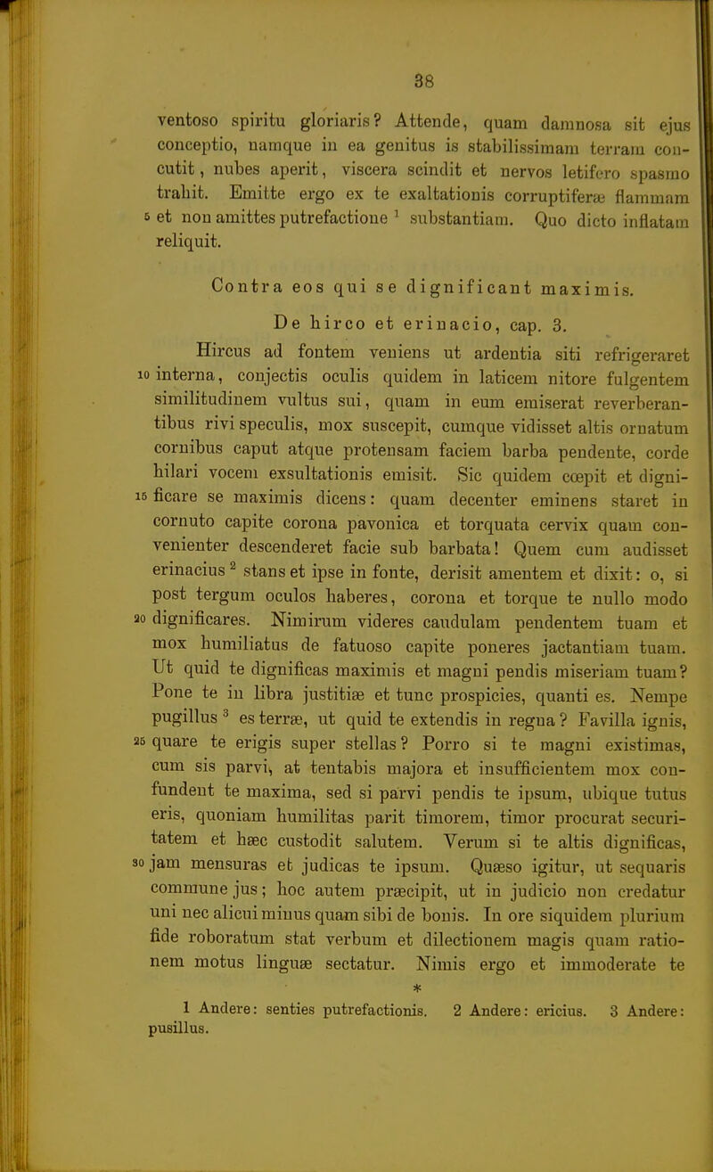 ventoso spiritu gloriaris? Attende, quam daninosa sit ejus conceptio, namque in ea genitus is stabilissimam terram con- cutit, nubes aperit, viscera scindit et nervos letiforo spasmo trahit. Emitte ergo ex te exaltationis corruptiferse flammam 6 et non amittes putrefactione 1 substantiara. Quo dicto inflatara reliquit. Contra eos qui se dignificant maximis. De hirco et erinacio, cap. 3. Hircus ad fontem veniens ut ardentia siti refrisreraret lomterna, conjectis oculis quidem in laticem nitore fulgentem similitudinem vultus sui, quam in eum emiserat reverberan- tibus rivi speculis, mox suscepit, cumque vidisset altis ornatum cornibus caput atque protensam faciem barba pendente, corde hilari vocem exsultationis emisit. Sic quidem ccepit et digni- ficare se maximis dicens: quam decenter eminens staret in cornuto capite corona pavonica et torquata cervix quam con- venienter descenderet facie sub barbata! Quem cum audisset erinacius2 stans et ipse in fonte, derisit amentem et dixit: o, si post tergum oculos haberes, corona et torque te nullo modo dignificares. Nimirum videres caudulam pendentem tuam et mox humiliatus de fatuoso capite poneres jactantiam tuam. Ut quid te dignificas maximis et magni pendis miseriam tuam ? Pone te in libra justitiae et tunc prospicies, quanti es. Nempe pugillus 3 es terrse, ut quid te extendis in regua ? Favilla ignis, quare te erigis super stellas ? Porro si te magni existimas, cum sis parvi^ at tentabis majora et insufficientem mox con- fundent te maxima, sed si parvi pendis te ipsum, ubique tutus eris, quoniam humilitas parit timorem, timor procurat securi- tatem et haec custodit salutem. Verum si te altis dignificas, jam mensuras et judicas te ipsum. Quseso igitur, ut sequaris communejus; hoc autem prsecipit, ut in judicio non credatur uni nec alicui rainus quam sibi de bonis. In ore siquidem plurium fide roboratum stat verbum et dilectiouem magis quam ratio- nem motus linguae sectatur. Nimis ergo et immoderate te * 1 Andere: senties putrefactionis. 2 Andere: ericius. 3 Andere: pusillus.